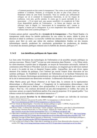 « Comment pourrait-on être contre la transparence ? Ses vertus et son utilité publique
semblent si évidentes. Pourtant, je m’inquiète de plus en plus d’une erreur au
fondement même de cette bonté incontestée. Nous ne sommes pas suffisamment
critiques sur où et comment la transparence fonctionne, ni sur les risques de
confusion, voire pire, qu’elle entraîne. Je crains que le succès inévitable de ce
mouvement – s’il est mené seul, sans aucune sensibilité à la complexité de l’idée
d’une disponibilité parfaite de l’information – ne finisse par inspirer, non des
réformes, mais le dégoût. Le “mouvement de la transparence nue”, comme je
l’appelle, n’inspire pas le changement. Il va tout simplement faire disparaître toute
confiance dans notre système politique ».148
Certains auteurs parlent aujourd'hui de « tyrannie de la transparence ». Pour Daniel Kaplan « la
transparence totale dresse les intérêts particuliers les uns contre les autres, inhibe la prise de
décision et réduit la confiance. La nouvelle visibilité des données invite même à les trafiquer à la
source, pour faire en sorte que même des analyses indépendantes fondées sur des moyens
informatiques massifs, produisent les conclusions qu'attendent les producteurs de données.
L'ouverture des données publiques réduirait ainsi la fiabilité des données publiques »149
.
1.1.4.3 Les bénéfices politiques de l'open data
Les liens entre l'évolution des technologies de l'information et de possibles progrès politiques ne
sont pas nouveaux. Thierry Vedel150
revient sur cette interaction dans l'histoire : « Au 19ème siècle,
les saint-simoniens voyaient dans le télégraphe, un moyen de l'association universelle, réalisant la
communion entre l'Orient et l'Occident. Lors de sa naissance, on imaginait que la télévision mettrait
le savoir à la portée de tous et élargirait l'espace public. Aujourd'hui, alors que divers signes
attestent d’un malaise du politique, c'est l’internet qui suscite l'espoir d'une rénovation de nos
systèmes politiques. En fluidifiant la circulation de l'information et en facilitant l'interaction des
individus, les réseaux électroniques permettraient aux citoyens de participer plus activement à la vie
de la cité et annonceraient une démocratie revitalisée : la démocratie électronique ».
Alban Martin pense qu'à l'heure d'internet et de l'open data, le contexte de la représentation
démocratique a effectivement changé : « l’imaginaire de la représentation démocratique » était
auparavant représenté par le théâtre, alors qu'aujourd'hui, il se serait déplacé dans « une arène de
cirque ». Pour lui, « les coulisses deviennent un peu plus transparentes et visibles. Sur scène, de
nouveaux acteurs ou experts bénéficient parfois d’un coup de projecteur. Et le (grand) public ? Les
tribunes sortent de la pénombre et deviennent interactives »151
.
L'open data pourrait favoriser la vie démocratique152
en donnant aux individus de nouveaux
148 Voir l'article d'Internet Actu.net du 20 octobre 2009 « La transparence a-t-elle des limites ? »
http://www.internetactu.net/2009/10/20/la-transparence-a-t-elle-des-limites/
149 Voir l'article de Daniel Kaplan « l'ouverture des données publiques et après ? » OWNI, 18 janvier 2011
http://owni.fr/2011/01/18/louverture-des-donnees-publiques-et-apres/
150 Thierry Vedel, « la démocratie électronique. Visions, pratiques, significations » paru dans Le désenchantement
démocratique, Perrineau Pascal (dir). La Tour d’Aigues : Éditions de l’Aube, 2003, p . 243 - 266
http://citeseerx.ist.psu.edu/viewdoc/download?doi=10.1.1.177.3493&rep=rep1&type=pdf
151 Open data et numérique au service d’une démocratie plus citoyenne, Le Mag, 2 octobre 2012 http://www.lemag-
numerique-rennais.com/2012/10/open-data-et-numerique-au-service-dune-democratie-plus-citoyenne-1565. Voir
également l'ouvrage d'Alban Martin Egocratie et Démocratie : la nécessité de nouvelles technologies politiques »,
Fyp, 2010 http://fr.scribd.com/doc/38078341/Egocratie-et-Democratie
152 Voir le billet sur le blog Le Mag « Open data et numérique au service d'une démocratie plus citoyenne » du 2
octobre 2012 http://www.lemag-numerique-rennais.com/2012/10/open-data-et-numerique-au-service-dune-
31
 