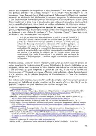 moyens pour comprendre l'action publique et mieux la contrôler153
. Les auteurs du rapport « Pour
une politique ambitieuse des données publiques » de l'École des Ponts ParisTEch154
en sont
convaincus : l'open data contribuerait à la transparence de l'administration (obligation de rendre des
comptes à ses administrés, droit d'information des citoyens, transparence des administrations quant
à leur fonctionnement, transparence publique dans le respect de la vie personnelle et des secrets
légaux), éclairerait le débat (avec la transformation des pratiques du journalisme traditionnel) et
encouragerait l'implication du citoyen dans la vie publique en l'associant à la délibération publique.
L'open data pourrait rapprocher la puissance publique des citoyens. Certains auteurs vont jusqu'à
penser, qu'il permettrait de désamorcer d'éventuels conflits entre dirigeants politiques et citoyens155
,
en instaurant « une relation de confiance »156
. Pour Dominique Cardon157
, l'open data ouvre
réellement la voie à une vraie démocratie citoyenne :
« On dit que nos démocraties sont transparentes, or elles ne le sont pas vraiment. Il y
a beaucoup d'opacité : actions couvertes par un secret d'État qui n'est pas toujours
justifié, la communication publique contribue à masquer la réalité, dans les
collectivités beaucoup d'informations mériteraient d'être rendues publiques. La
transparence peut aider la démocratie. La transparence est un thème qui est
profondément lié à celui de la responsabilité. Les gouvernements ont besoin pour
justifier de leur action de la rendre vérifiable, « documentable, » justifiable aux yeux
des citoyens. Cela améliore la confiance que les citoyens peuvent avoir des
gouvernements. Il y a moins de paternalisme et une possibilité pour les citoyens de
coproduire la décision publique. Le dialogue est plus riche entre les gouvernants et
les citoyens ».
Certaines données, comme les données financières, sont souvent assimilées à des informations de
nature à améliorer la vie démocratique. L'exemple de l'utilisation des données budgétaires par les
citoyens d'Oakland aux États-Unis en est une illustration. Les habitants de cette ville américaine
« sont convaincus que pour comprendre la gestion de leur ville, il faut pouvoir explorer son
fonctionnement ».158
Une expérience menée à Montréal invite les habitants à l'aide d'une application
à « se prononcer sur les priorités budgétaires de l’arrondissement à l’aide d'un simulateur
budgétaire »159
.
Les notions anglo-saxonnes d'accountability - rendre des comptes - et d'empowerment - processus
permettant aux individus de prendre conscience de leur capacité d'agir et d'accéder à plus de
pouvoirs160
- occupent une place importante dans les débats sur l'open data.
democratie-plus-citoyenne-1565
153 Voir l'article « Données publiques : pour des décisions publiques éclairées » de Regards citoyen du 31 mai 2011
http://www.regardscitoyens.org/donnees-publiques-pour-des-decisions-publiques-eclairees/ et Les données
publiques, un nouvel eldorado ? Regards sur l'actualité, N° 370, Avril 2011
154 Rapport « Pour une politique ambitieuse des données publiques », École des Ponts ParisTEch, juillet 2011, p.33
http://www.ladocumentationfrancaise.fr/var/storage/rapports-publics/114000407/0000.pdf
155 Accès aux données publiques : la révolution « open data », L'abécédaire des institutions. mai 2013, p. 19
156 Voir l'étude « Ouverture des données publiques et participation : quels enjeux démocratiques », Décider ensemble,
2012, p. 53 http://www.deciderensemble.com/nos-etudes/ouverture-des-donnees-publiques-et-participation-quels-
enjeux-democratiques
157 Extraits de la vidéo de Dominique Cardon « Open data : le chemin vers une vraie démocratie citoyenne », La Vie
des idées, 20 janvier 2012 http://www.laviedesidees.fr/Open-data-le-chemin-vers-une-vraie.html
158 Voir l'article de Mehdi Guiraud « « OaklandOpenBudget » ou quand les citoyens se saisissent de l'open data », La
Gazette des communes, 31 mai 2013 http://www.lagazettedescommunes.com/168172/oaklandopenbudget-ou-quand-
les-citoyens-se-saisissent-de-lopen-data/?utm_source=quotidien&utm_medium=Email&utm_campaign=31-05-2013-
quotidien
159 Voir sur la plateforme de Montréal http://www.budgetplateau.com/
160 Voir l'article « L'empowerment, nouvel horizon de la politique de la ville », Le Monde, 7 février 2013
32
 