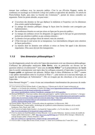 renouer leur confiance avec les pouvoirs publics. C'est le cas d'Evelyn Ryppert, maître de
conférence en sociologie au Goldsmith College de Londres et spécialiste des données. Un article de
Pierre-Sofiane Kadri, paru dans La Gazette des Communes167
, permet de mieux connaître ses
arguments. Parmi les points abordés, on peut noter :
✔ L'ouverture des données ne fait que déplacer la médiation et l'expertise vers les détenteurs
d'un certain capital technologique ;
✔ Le partage des données publiques change la façon dont les données sont consignées par
l'administration ;
✔ De nombreuses données ne sont pas mises en ligne par les pouvoirs publics ;
✔ Le manque de confiance envers les dirigeants est aggravé par le fait que les gouvernements
portent une attention à publier ou pas certaines données ;
✔ La donnée n'est pas quelque chose de naturel, mais de construit ;
✔ L'État n'est pas le seul acteur de sa transparence. Les intermédiaires dirigent notre attention
de façon particulière ;
✔ La manière dont les données sont utilisées et mises en forme fait appel à des décisions
importantes. Elles aussi doivent être transparentes.
1.1.5 Une dimension philosophique ?
Les développements actuels du web et de l'open data pourraient avoir une dimension philosophique.
L'influence des philosophes américains John Dewey, avec en particulier ses travaux sur les
questions relatives à la démocratie168
ainsi ceux de Jeremy Rifkin169
sur la prépondérance de l'accès
dans la société contemporaine sont repris dans les colloques consacrés à l'open data. La question de
l'espace public est également très présente. Définie dans la thèse d'Habermas en 1962170
comme
« une sphère intermédiaire entre la vie privée et l'État »171
, cette notion est à nouveau interrogée, au
regard des technologies de l'information172
. Elle est évoquée par des chercheurs et les acteurs de
l'open data.
Selon Bernard Stiegler173
, « nous vivons une extraordinaire transformation des processus du rendu-
167 Voir l'article de Pierre-Sofiane Kadri « L’open data ou « l’illusion que le rôle de l’expert technocrate est
diminué » », La Gazette des communes, 25 juillet 2014 http://www.lagazettedescommunes.com/244988/lopen-data-
ou-lillusion-que-le-role-de-lexpert-technocrate-est-diminue/?
utm_source=quotidien&utm_medium=Email&utm_campaign=26-07-2014-quotidien
168 Bernard MÉRIGOT « Nouveaux médias, démocratie participative : quelles réalités dans les territoires ? » Savigny-
Avenir, 23 avril 2013 http://www.savigny-avenir.fr/2013/04/23/nouveaux-medias-democratie-participative-quelles-
realites-dans-les-territoires-medias-2030-universite-de-nantes-fing/ et http://forum.gfii.fr/forum/etat-de-l-art-
pourquoi-investir-et-se-former-dans-le-web-semantique-et-le-web-des-donnees?
symfony=ffufcknsjsb4bejoikpnetq6f5
169 Jeremy Rifkin, l'âge de l'accès : la nouvelle culture du capitalisme, La Découverte, 2005
170 Jürgen Habermas, L'espace public, Archéologie de la publicité comme dimension constitutive de la société
bourgeoise, Paris, Payot, réed. 1988
171 Voir l'article de Sophie Body-Gendrot « Au hasard de l’espace public », La Vie des idées, 1er avril 2010
http://www.laviedesidees.fr/Au-hasard-de-l-espace-public.html
172 Voir les articles de Zined Benrahhal et Céline Mtuszak « Lire ou relire Habermas : lectures croisées du modèle de
l'espace public habermassien », 2009 http://edc.revues.org/868?lang=en et l'article d'Éric Georges « Relecture du
concept d'espace public à l'heure d'internet », 2001
http://aix1.uottawa.ca/~egeorge/textes_enligne/concept_espacepublic.pdf
173 Voir la vidéo « L'open data et nous et nous, et nous ? », retour sur la conférence du 17 mars 2011, avec
34
 
