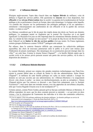 1.1.6.1 L' influence libérale
D'origine anglo-saxonne, l'open data s'inscrit dans une logique libérale de méfiance, voire de
défiance à l'égard des services publics. Elle questionne les moyens mis à leur disposition, leur
efficacité et leur niveau d'intervention dans la société. La question de la modernisation de l'action
publique et de sa performance s'inscrit en Europe, dans cette dynamique. La logique selon laquelle,
« le contrôle des citoyens sur les performances des politiques publiques et de ses opérateurs »
entraînerait « mécaniquement une amélioration de son efficacité et de la qualité des services
rendus » va dans ce sens178
.
Les libéraux considèrent que le fait de payer des impôts donne des droits sur l'accès aux données
publiques. La campagne menée en Angleterre par le journal The Guardian est à cet égard
significatif. Le Royaume-Uni joue un rôle important dans les orientations libérales données à l'open
data. La volonté de faire émerger un tiers-secteur179
et le projet de Big Society de David Cameron,
dont l'objectif est de limiter le rôle des services publics n'est pas neutre. En France également,
certains groupes d'influences comme l’iFRAP180
partagent cette analyse.
Par ailleurs, dans le contexte financier difficile que connaissent les collectivités publiques
aujourd'hui, des choix de nouveaux partenariats entre le public et le privé sont retenus pour
l'élaboration de projets numériques. Des dynamiques de co-construction peuvent émerger dans les
villes181
sur cette base. Comme le résume Simon Chignard182
: « la famille libérale espère que la
société civile et les acteurs privés puissent assurer une partie des services publics, via la mise à
disposition des données ».
1.1.6.2 L'influence libérale-libertaire
Le courant libertaire, présent aux origines des grandes mutations technologiques aux États-Unis,
rejoint le courant libéral dans sa volonté de limiter le rôle des administrations. Selon Simon
Chignard183
, la méfiance de cette famille politique est « plus ou moins radicale ». Lorsque les
données ne sont pas ouvertes par une administration, les « libéraux-libertaires » la soupçonnent
d'avoir « des choses à cacher : au mieux ses dysfonctionnements, au pire sa corruption ». Simon
Chignard précise que l'on retrouve ce discours « aux États-Unis notamment, avec la Sunlight
Foundation184
, mais aussi dans une moindre mesure, avec des approches de surveillance citoyenne,
telle que l’exerce Regards Citoyens avec le site nosdeputes.fr185
».
Certains auteurs, comme Pierre Cardon, pensent qu'il ne faut pas confondre libéraux et libertaires. Il
affirme cependant, lui aussi, que les deux courants peuvent se rejoindre : « ce qui joint ces deux
visions, c’est la valorisation de l’autonomie des individus et le refus des contraintes collectives,
178 Voir le rapport « Pour une politique ambitieuse des données publiques : les données publiques au service de
l'innovation et de la transparence », École des Ponts ParisTech, 2011 p. 33
http://www.ladocumentationfrancaise.fr/var/storage/rapports-publics/114000407/0000.pdf
179 Voir la partie sur le Royaume-Uni
180 Voir le site http://www.ifrap.org/
181 Voir l'étude réalisée en 2013 par des étudiants de Sciences-Po Paris « De la co-construction de la ville » sur le site
La Fabrique de la Cité http://www.lafabriquedelacite.com/fabrique-de-la-
cite/site/fr/publications/pages/le_crowdfunding_pour_co_construire_la_ville.htm
182 Échange avec Simon Chignard le 27 août 2014
183 Échange avec Simon Chignard le 27 août 2014
184 On peut traduire « Sunlight Foundation » par « le soleil est le meilleur des désinfectants »
185 Voir le site http://www.nosdeputes.fr/
36
 