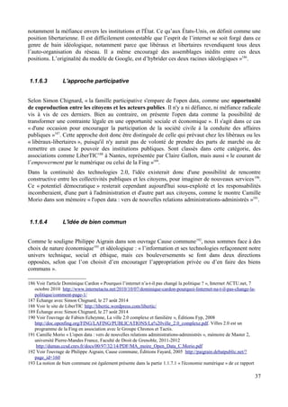 notamment la méfiance envers les institutions et l'État. Ce qu’aux États-Unis, on définit comme une
position libertarienne. Il est difficilement contestable que l’esprit de l’internet se soit forgé dans ce
genre de bain idéologique, notamment parce que libéraux et libertaires revendiquent tous deux
l’auto-organisation du réseau. Il a même encouragé des assemblages inédits entre ces deux
positions. L’originalité du modèle de Google, est d’hybrider ces deux racines idéologiques »186
.
1.1.6.3 L'approche participative
Selon Simon Chignard, « la famille participative s'empare de l'open data, comme une opportunité
de coproduction entre les citoyens et les acteurs publics. Il n'y a ni défiance, ni méfiance radicale
vis à vis de ces derniers. Bien au contraire, on présente l'open data comme la possibilité de
transformer une contrainte légale en une opportunité sociale et économique ». Il s'agit dans ce cas
« d'une occasion pour encourager la participation de la société civile à la conduite des affaires
publiques »187
. Cette approche doit donc être distinguée de celle qui prévaut chez les libéraux ou les
« libéraux-libertaires », puisqu'il n'y aurait pas de volonté de prendre des parts de marché ou de
remettre en cause le pouvoir des institutions publiques. Sont classés dans cette catégorie, des
associations comme LiberTIC188
à Nantes, représentée par Claire Gallon, mais aussi « le courant de
l’empowerment par le numérique ou celui de la Fing »189
.
Dans la continuité des technologies 2.0, l'idée existerait donc d'une possibilité de rencontre
constructive entre les collectivités publiques et les citoyens, pour imaginer de nouveaux services190
.
Ce « potentiel démocratique » resterait cependant aujourd'hui sous-exploité et les responsabilités
incomberaient, d'une part à l'administration et d'autre part aux citoyens, comme le montre Camille
Morio dans son mémoire « l'open data : vers de nouvelles relations administrations-administrés »191
.
1.1.6.4 L'idée de bien commun
Comme le souligne Philippe Aigrain dans son ouvrage Cause commune192
, nous sommes face à des
choix de nature économique193
et idéologique : « l’information et ses technologies refaçonnent notre
univers technique, social et éthique, mais ces bouleversements se font dans deux directions
opposées, selon que l’on choisit d’en encourager l’appropriation privée ou d’en faire des biens
communs ».
186 Voir l'article Dominique Cardon « Pourquoi l’internet n’a-t-il pas changé la politique ? », Internet ACTU.net, 7
octobre 2010 http://www.internetactu.net/2010/10/07/dominique-cardon-pourquoi-linternet-na-t-il-pas-change-la-
politique/comment-page-1/
187 Échange avec Simon Chignard, le 27 août 2014
188 Voir le site de LiberTIC http://libertic.wordpress.com/libertic/
189 Échange avec Simon Chignard, le 27 août 2014
190 Voir l'ouvrage de Fabien Echeynne, La ville 2.0 complexe et familière », Éditions Fyp, 2008
http://doc.openfing.org/FING/LAFING/PUBLICATIONS/La%20ville_2.0_complexe.pdf. Villes 2.0 est un
programme de la Fing en association avec le Groupe Chronos et Tactis.
191 Camille Morio « L'open data : vers de nouvelles relations administrations-administrés », mémoire de Master 2,
université Pierre-Mandes France, Faculté de Droit de Grenoble, 2011-2012
http://dumas.ccsd.cnrs.fr/docs/00/97/32/14/PDF/MA_moire_Open_Data_C.Morio.pdf
192 Voir l'ouvrage de Philippe Aigrain, Cause commune, Éditions Fayard, 2005 http://paigrain.debatpublic.net/?
page_id=160
193 La notion de bien commune est également présente dans la partie 1.1.7.1 « l'économie numérique » de ce rapport
37
 