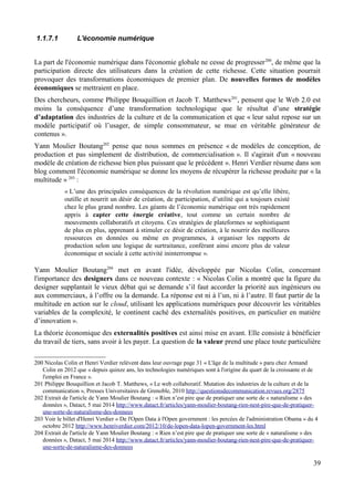 1.1.7.1 L'économie numérique
La part de l'économie numérique dans l'économie globale ne cesse de progresser200
, de même que la
participation directe des utilisateurs dans la création de cette richesse. Cette situation pourrait
provoquer des transformations économiques de premier plan. De nouvelles formes de modèles
économiques se mettraient en place.
Des chercheurs, comme Philippe Bouquillion et Jacob T. Matthews201
, pensent que le Web 2.0 est
moins la conséquence d’une transformation technologique que le résultat d’une stratégie
d’adaptation des industries de la culture et de la communication et que « leur salut repose sur un
modèle participatif où l’usager, de simple consommateur, se mue en véritable générateur de
contenus ».
Yann Moulier Boutang202
pense que nous sommes en présence « de modèles de conception, de
production et pas simplement de distribution, de commercialisation ». Il s'agirait d'un « nouveau
modèle de création de richesse bien plus puissant que le précédent ». Henri Verdier résume dans son
blog comment l'économie numérique se donne les moyens de récupérer la richesse produite par « la
multitude » 203
:
« L’une des principales conséquences de la révolution numérique est qu’elle libère,
outille et nourrit un désir de création, de participation, d’utilité qui a toujours existé
chez le plus grand nombre. Les géants de l’économie numérique ont très rapidement
appris à capter cette énergie créative, tout comme un certain nombre de
mouvements collaboratifs et citoyens. Ces stratégies de plateformes se sophistiquent
de plus en plus, apprenant à stimuler ce désir de création, à le nourrir des meilleures
ressources en données ou même en programmes, à organiser les rapports de
production selon une logique de surtraitance, conférant ainsi encore plus de valeur
économique et sociale à cette activité ininterrompue ».
Yann Moulier Boutang204
met en avant l'idée, développée par Nicolas Colin, concernant
l'importance des designers dans ce nouveau contexte : « Nicolas Colin a montré que la figure du
designer supplantait le vieux débat qui se demande s’il faut accorder la priorité aux ingénieurs ou
aux commerciaux, à l’offre ou la demande. La réponse est ni à l’un, ni à l’autre. Il faut partir de la
multitude en action sur le cloud, utilisant les applications numériques pour découvrir les véritables
variables de la complexité, le continent caché des externalités positives, en particulier en matière
d’innovation ».
La théorie économique des externalités positives est ainsi mise en avant. Elle consiste à bénéficier
du travail de tiers, sans avoir à les payer. La question de la valeur prend une place toute particulière
200 Nicolas Colin et Henri Verdier relèvent dans leur ouvrage page 31 « L'âge de la multitude » paru chez Armand
Colin en 2012 que « depuis quinze ans, les technologies numériques sont à l'origine du quart de la croissante et de
l'emploi en France ».
201 Philippe Bouquillion et Jacob T. Matthews, « Le web collaboratif. Mutation des industries de la culture et de la
communication », Presses Universitaires de Grenoble, 2010 http://questionsdecommunication.revues.org/2875
202 Extrait de l'article de Yann Moulier Boutang : « Rien n’est pire que de pratiquer une sorte de « naturalisme » des
données », Datact, 5 mai 2014 http://www.datact.fr/articles/yann-moulier-boutang-rien-nest-pire-que-de-pratiquer-
une-sorte-de-naturalisme-des-donnees
203 Voir le billet d'Henri Verdier « De l'Open Data à l'Open government : les percées de l'administration Obama » du 4
octobre 2012 http://www.henriverdier.com/2012/10/de-lopen-data-lopen-government-les.html
204 Extrait de l'article de Yann Moulier Boutang : « Rien n’est pire que de pratiquer une sorte de « naturalisme » des
données », Datact, 5 mai 2014 http://www.datact.fr/articles/yann-moulier-boutang-rien-nest-pire-que-de-pratiquer-
une-sorte-de-naturalisme-des-donnees
39
 