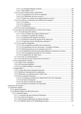 1.2.6.1.2 Le portage politique du projet.........................................................................68
1.2.6.1.3 Des publics visés ?..........................................................................................68
1.2.6.2 La mise en place d'une organisation........................................................................70
1.2.6.2.1 Le personnel et les services impliqués............................................................70
1.2.6.2.2 Les difficultés de mise en œuvre.....................................................................72
1.2.6.2.3 Former à la culture de la donnée dans les services..........................................73
1.2.6.3 La collecte, le traitement et la diffusion des données..............................................74
1.2.6.3.1 La collecte........................................................................................................74
1.2.6.3.2 Le traitement ...................................................................................................76
1.2.6.3.3 La diffusion.....................................................................................................76
1.2.6.4 Les choix technologiques........................................................................................77
1.2.7 Les atouts de l'open data pour les collectivités locales...................................................80
1.2.7.1 Un outil de gestion interne......................................................................................80
1.2.7.1.1 Une évolution du système d'information ?......................................................80
1.2.7.1.2 Améliorer la qualité des données....................................................................82
1.2.7.1.3 L'utilisation des données en interne.................................................................83
1.2.7.1.4 Valoriser le travail des agents de la collectivité..............................................84
1.2.7.1.5 L'open data facteur d'économies publiques ?..................................................85
1.2.7.2 Un outil de coopération...........................................................................................85
1.2.7.2.1 Une coopération possible entre collectivités...................................................86
1.2.7.2.2 Un partenariat avec les universités : l'exemple de Nantes...............................89
1.2.7.2.3 Quel partenariat avec les entreprises privées ?................................................90
1.2.7.2.4 La plateforme d'action territoriale publique du territoire de Vannes...............91
1.2.7.2.5 Une coproduction possible avec les citoyens..................................................92
1.2.7.2.6 L'organisation de temps forts...........................................................................94
1.2.7.3 Un outil de communication ? ................................................................................95
1.2.7.4 Un outil qui favorise l'attractivité du territoire ?.....................................................97
1.2.8 Les précautions à prendre.............................................................................................102
1.2.8.1 Quels choix juridiques ?........................................................................................102
1.2.8.2 Et le principe d'égalité ?........................................................................................103
1.2.8.3 Les comités d'éthique ou d'experts........................................................................104
1.2.9 Quel bilan ?...................................................................................................................104
1.2.9.1 L'open data encore largement méconnu ...............................................................105
1.2.9.2 Renforcer l'animation et les médiations................................................................106
1.2.9.3 Renforcer la coopération entre collectivités..........................................................108
1.2.9.4 Une évaluation nécessaire.....................................................................................109
1.2.9.4.1 L'évaluation réalisée par le département de Loire-Atlantique.......................109
1.2.9.4.2 Évaluer la démarche......................................................................................112
1.2.9.4.3 Évaluer la qualité des données......................................................................114
1.2.9.4.4 Évaluer les retombées de l'open data.............................................................114
Conclusion de la partie 1..................................................................................................................117
2 L'open data culturel......................................................................................................................121
2.1 Le projet Europeana..............................................................................................................122
2.2 La British Library et la BnF précurseurs..............................................................................123
2.2.1 La British Library..........................................................................................................123
2.2.1.1 La position du gouvernement britannique.............................................................123
2.2.1.2 Le choix de la licence ...........................................................................................123
2.2.1.3 Des formats traditionnels au linked open data .....................................................123
2.2.1.4 La British Library et les bibliothèques locales......................................................124
4
 