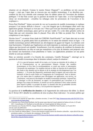 situation est un obstacle. Comme le montre Simon Chignard213
, ce problème est très souvent
évoqué : « tant que l’open data ne trouvera pas son modèle économique, il ne décollera pas :
combien de fois ai-je entendu cette remarque dans les débats autour de l’ouverture des données
publiques ? Il faut bien avouer que la question du marché de l’open data - et d’un hypothétique
retour sur investissement - cristallise les échanges entre les promoteurs de l’ouverture et les
sceptiques ».
Pierre-Paul Pénillard214
donne son point de vue sur la question du modèle économique et explique
pourquoi il est encore difficile à trouver : « on s'est imaginé que le développeur allait sortir une
application géniale. Pourquoi ce n'est pas vrai ? Parce qu'il n'est pas forcément designer, parce qu'il
n'a pas de modèle économique, parce qu'il ne sait pas vendre. Il y a des idées géniales sorties de
l'open data qui sont retournées dans le placard. Pour aller de l'idée au produit fini, il faut des
compétences et une équipe ».
Nicolas Jouve215
, co-auteur d'une étude du CEREMA Nord-Picardie216
sur l'open data met en avant
d'autres raisons, en grande partie liées au périmètre et à la nature des données mises en ligne : « le
modèle économique permet difficilement aux développeurs de gagner de l'argent. Les données sont
trop fractionnées. Il faudrait que l'application soit multi-régionale ou nationale, pour qu'ils aient une
chance que leur travail soit rentable. Actuellement, il est très complexe de combiner les données des
différentes plateformes car elles ne sont pas mutualisées et les jeux de données sont proposés sous
des formats non harmonisés d’une plateforme à l’autre. Les applications produites sur une petite
échelle ne sont pas rentables. ».
Dans un entretien accordé à La Gazette des communes, Camille Domange217
, interrogé sur la
question du modèle économique dans le domaine culturel, analyse la situation :
« Il n’y a pas de business model clé en main, ce n’est pas au ministère de la culture et
de la Communication ou au gouvernement français d’ériger des modèles
économiques et d’en faire la recommandation, ce serait une erreur et méconnaitre
l’économie du numérique. Ces modèles doivent se bâtir en fonction de la spécificité
des fonds et des données qu’on détient et de la stratégie de développement que l’on
souhaite (…). Il existe des dispositifs, mentionnés dans le rapport, qui sont certes non
limitatifs et dont la seule limite est l’imagination de l’entrepreneur. Seul ce dernier,
qui a les mains dans le cambouis pour développer son application, son service, ou
l’institution, vont pouvoir développer un modèle économique pertinent. Aujourd’hui,
le classique va être du freemium, un appel à la participation par l’ouverture et le
partage d’un corpus de données, et ensuite un service premium à forte valeur ajoutée
pour lequel le public va accepter de payer. La donnée doit être au préalable ouverte
pour tous sans barrière à l’entrée, c’est un point très important »218
.
La question de la tarification des données et de l'opportunité des redevances fait débat. Le décret
du 21 février 2011 détaille les conditions de mise en place d'une redevance - les acteurs publics qui
213 « Où en est le marché de l'open data », données ouvertes, 12 mars 2012 http://donneesouvertes.info/2012/03/12/ou-
est-le-marche-de-lopen-data/
214 Entretien avec Pierre-Paul Pénillard, chef de projet open data du Conseil général de Saône-et-Loire, le 26 août
2013. Actuellement, M. Pénillard ne travaille plus au Conseil général de Saône-et-Loire.
215 Entretien avec Nicolas JOUVE, chargé d'études mobilité au CEREMA Nord Picardie, le 25 août 2014
216 En cours de publication
217 Chef du département numérique au ministère de la culture depuis 2013
218 Voir l'article de Sabine Blanc « Trouver des business models autour des données culturelles : enjeu décisif des cinq
prochaines années », La Gazette des communes, 26 mai 2014
http://www.lagazettedescommunes.com/235791/trouver-des-business-models-autour-des-donnees-culturelles-enjeu-
decisif-des-cinq-prochaines-annees/
41
 