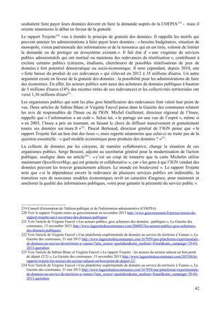 souhaitent faire payer leurs données doivent en faire la demande auprès de la COEPIA219
- mais il
oriente néanmoins le débat en faveur de la gratuité.
Le rapport Trojette220
vise à étendre le principe de gratuité des données. Il rappelle les motifs qui
peuvent amener les administrations à faire payer leurs données : « besoins budgétaires, situation de
monopole, vision patrimoniale des informations et de la ressource qui en est tirée, volonté de limiter
la demande ou de protéger un écosystème existant ». Il fait état d' « une vingtaine de services
publics administratifs qui ont institué ou maintenu des redevances de réutilisation », contribuant à
exclure certains publics (citoyens, étudiants, chercheurs) de possibles réutilisations de jeux de
données à fort potentiel démocratique ou socio-économique. Il note cependant, depuis 2010, une
« forte baisse du produit de ces redevances » qui s'élevait en 2012 à 35 millions d'euros. Un autre
argument existe en faveur de la gratuité des données : la possibilité pour les administrations de faire
des économies. En effet, les acteurs publics sont aussi des acheteurs de données publiques à hauteur
de 5 millions d'euros (14% des recettes tirées de ces redevances) et les collectivités territoriales ont
versé 1,36 millions d'euro221
.
Les organismes publics qui sont les plus gros bénéficiaires des redevances font valoir leur point de
vue. Deux articles de Sabine Blanc et Virginie Fauvel parus dans la Gazette des communes relatent
les avis de responsables de l'Insee ou de l'IGN. Michel Guillemet, directeur régional de l’Insee,
rappelle que « l’information a un coût ». Selon lui, « le partage est une vue de l’esprit », même si
« en 2003, l’Insee a pris un tournant, en faisant le choix de diffuser massivement et gratuitement
toutes ses données sur insee.fr »222
. Pascal Berteaud, directeur général de l’IGN pense que « le
rapport Trojette fait un bon état des lieux », mais regrette néanmoins que celui-ci ne traite pas de la
question essentielle : « quel modèle économique pour produire des données ? »223
.
La collecte de données par les citoyens, de manière collaborative, change la situation de ces
organismes publics. Serge Bossini, adjoint au secrétariat général pour la modernisation de l'action
publique, souligne dans un article224
: « c’est un coup de tonnerre que la carte Michelin utilise
maintenant OpenStreetMap, qui est gratuite et collaborative », car « les gens à qui l’IGN vendait des
données peuvent les trouver gratuitement ailleurs. Le monde est bouleversé ». Le rapport Trojette
note que « si la dépendance envers la redevance de plusieurs services publics est indéniable, la
transition vers de nouveaux modèles économiques revêt un caractère d'urgence, pour maintenir et
améliorer la qualité des informations publiques, voire pour garantir la pérennité du service public ».
219 Conseil d'orientation de l'édition publique et de l'information administrative (COEPIA)
220 Voir le rapport Trojette remis au gouvernement en novembre 2013 http://www.gouvernement.fr/presse/remise-du-
rapport-trojette-sur-l-ouverture-des-donnees-publiques
221 Voir l'article de Virginie Fauvel « Les acteurs publics, gros acheteurs des données...publiques », La Gazette des
communes, 15 novembre 2013 http://www.lagazettedescommunes.com/206092/les-acteurs-publics-gros-acheteurs-
des-donnees-publiques/
222 Voir l'article de Virginie Fauvel « Une plateforme expérimentale de données au service du territoire à Vannes », La
Gazette des communes, 31 mai 2013 http://www.lagazettedescommunes.com/167959/une-plateforme-experimentale-
de-donnees-au-service-du-territoire-a-vannes/?utm_source=quotidien&utm_medium=Email&utm_campaign=29-05-
2013-quotidien
223 Voir l'article de Sabine Blanc et Virginie Fauvel « Le rapport Trojette : les acteurs du secteur saluent un bon point
de départ (2/2) », La Gazette des communes, 15 novembre 2013 http://www.lagazettedescommunes.com/205588/le-
rapport-trojette-les-acteurs-du-secteur-saluent-un-bon-point-de-depart-22/
224 Voir l'article de Virginie Fauvel « Une plateforme expérimentale de données au service du territoire à Vannes », La
Gazette des communes, 31 mai 2013 http://www.lagazettedescommunes.com/167959/une-plateforme-experimentale-
de-donnees-au-service-du-territoire-a-vannes/?utm_source=quotidien&utm_medium=Email&utm_campaign=29-05-
2013-quotidien
42
 