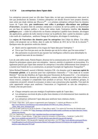 1.1.7.4 Les entreprises dans l'open data
Les entreprises peuvent jouer un rôle dans l'open data, en tant que consommateurs mais aussi en
tant que producteurs de données. Certaines entreprises ont décidé d'ouvrir leurs propres données,
mais selon une étude réalisée par Bluenove227
: « si certaines entreprises utilisent bien les données
issues de l’open data, peu nombreuses sont celles à pratiquer elles-mêmes une politique
d’ouverture, exception faite de certaines entreprises à vocation de service public ou fonctionnant
sur une base de capitaux publics ». Selon cette même étude, l'entreprise réutilise des données
publiques pour : « aider les collectivités ou d'autres entreprises à publier leurs données, développer
des applications, générer du trafic internet et miser sur la publicité, faire « parler les données » grâce
à des outils de visualisation, améliorer l'image de l'entreprise, développer le marketing ».
Les enjeux de l'ouverture des données pour les entreprises font l'objet de débats. Une table-
ronde a été proposée sur ce thème, dans le cadre de l'édition de 2012 de la Cité de la réussite228
.
Quelques-unes des questions soulevées étaient :
✔ Quels sont les opportunités et les risques de l'open data pour l'entreprise ?
✔ Est-ce que l'on n'est pas assis sur des données qui ont de la valeur, que l'on sous-estime ?
✔ Des partenaires ne peuvent-ils pas rajouter leur intelligence collective pour démultiplier la
capacité innovante de nos données ?
Lors de cette table-ronde, Patrick Ropert, directeur de la communication de la SNCF a montré quels
étaient les principaux enjeux pour son entreprise : innover, enrichir et maintenir un écosystème. Il a
également précisé que l'open data amenait les entreprises à travailler différemment leurs données et
a montré tout l'intérêt de la co-construction, en prenant l'exemple de l'application Tranquilien229
.
Selon Richard Hammell, associé à Deloitte Analytics UK « les données sont le nouveau capital de
l'économie globale, et la pression pour leur exploitation s'intensifie ».230
Une étude de la société
Deloitte231
fait état des bénéfices de l'open data pour l'économie du Royaume-Uni : « les entreprises
sont libres de choisir les données qu’elles publient, comme celles qui peuvent aider leurs clients à
mieux trouver, comparer et comprendre leurs produits et services. Pour de nombreux groupes, le
compromis est positif, stimule la croissance et mène à une concurrence plus équitable. Tirer parti de
cette opportunité unique peut améliorer l’innovation et l’ingéniosité au sein des entreprises ».
L'étude a fait des prévisions :
✔ Chaque entreprise aura une stratégie d’exploitation rapide de l’open data ;
✔ Les entreprises ouvriront de plus en plus leurs données et révolutionneront leurs manières de
se concurrencer ;
✔ Les entreprises utiliseront l’open data pour améliorer leurs relations clients ;
227 Étude « Open data : quels enjeux et opportunités pour l'entreprise ? » réalisée par Bluenove en 2011
http://www.bluenove.com/bluenove/wp-content/uploads/2014/06/Livre_blanc_bluenove_-
_Open_Data_pour_lentreprise.pdf
228 Voir la table ronde de la Cité de la réussite « L'open data et après ? Les enjeux de l'ouverture des données pour
l'entreprise », 21 octobre 2012 http://homengo.com/blog/divers/table-ronde-a-sorbonne-sur-lopen-data-lors-18eme-
edition-cite-reussite/
229 Voir l'application Tranquilien http://opendata.transilien.com/apps/tranquilien/
230 Voir l'article « Étude Deloitte : L'open data vecteur de croissance et d'innovation », SerdaLab, 2 juillet 2012
http://www.serdalab.com/article/2012/7/2/etude-deloitte-open-data-driving-growth-ingenuit/
231 Voir l'étude Deloitte « Driving growth, ingenuity and innovation » de 2012 http://www.deloitte.com/assets/Dcom-
UnitedKingdom/Local%20Assets/Documents/Market%20insights/Deloitte%20Analytics/uk-insights-deloitte-
analytics-open-data-june-2012.pdf
44
 