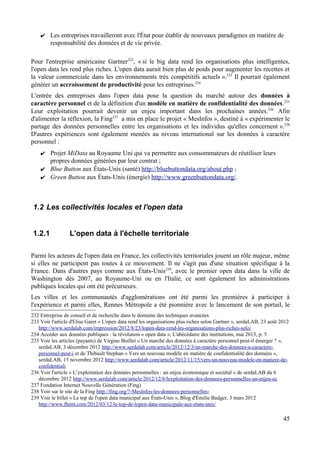 ✔ Les entreprises travailleront avec l'État pour établir de nouveaux paradigmes en matière de
responsabilité des données et de vie privée.
Pour l'entreprise américaine Gartner232
, « si le big data rend les organisations plus intelligentes,
l'open data les rend plus riches. L'open data aurait bien plus de poids pour augmenter les recettes et
la valeur commerciale dans les environnements très compétitifs actuels ».233
Il pourrait également
générer un accroissement de productivité pour les entreprises.234
L'entrée des entreprises dans l'open data pose la question du marché autour des données à
caractère personnel et de la définition d'un modèle en matière de confidentialité des données.235
Leur exploitation pourrait devenir un enjeu important dans les prochaines années.236
Afin
d'alimenter la réflexion, la Fing237
a mis en place le projet « MesInfos », destiné à « expérimenter le
partage des données personnelles entre les organisations et les individus qu'elles concernent ».238
D'autres expériences sont également menées au niveau international sur les données à caractère
personnel :
✔ Projet MiData au Royaume Uni qui va permettre aux consommateurs de réutiliser leurs
propres données générées par leur contrat ;
✔ Blue Button aux États-Unis (santé) http://bluebuttondata.org/about.php ;
✔ Green Button aux États-Unis (énergie) http://www.greenbuttondata.org/.
1.2 Les collectivités locales et l'open data
1.2.1 L'open data à l'échelle territoriale
Parmi les acteurs de l'open data en France, les collectivités territoriales jouent un rôle majeur, même
si elles ne participent pas toutes à ce mouvement. Il ne s'agit pas d'une situation spécifique à la
France. Dans d'autres pays comme aux États-Unis239
, avec le premier open data dans la ville de
Washington dès 2007, au Royaume-Uni ou en l'Italie, ce sont également les administrations
publiques locales qui ont été précurseurs.
Les villes et les communautés d'agglomérations ont été parmi les premières à participer à
l'expérience et parmi elles, Rennes Métropole a été pionnière avec le lancement de son portail, le
232 Entreprise de conseil et de recherche dans le domaine des techniques avancées
233 Voir l'article d'Elise Garet « L'open data rend les organisations plus riches selon Gartner », serdaLAB, 23 août 2012
http://www.serdalab.com/impression/2012/8/23/lopen-data-rend-les-organisations-plus-riches-selo/
234 Accéder aux données publiques : la révolution « open data », L'abécédaire des institutions, mai 2013, p. 5
235 Voir les articles (payants) de Virgine Boillet « Un marché des données à caractère personnel peut-il émerger ? »,
serdaLAB, 3 décembre 2012 http://www.serdalab.com/article/2012/12/3/un-marche-des-donnees-a-caractere-
personnel-peut-i et de Thibault Stephan « Vers un nouveau modèle en matière de confidentialité des données »,
serdaLAB, 15 novembre 2012 http://www.serdalab.com/article/2012/11/15/vers-un-nouveau-modele-en-matiere-de-
confidentiali
236 Voir l'article « L’exploitation des données personnelles : un enjeu économique et sociétal » de serdaLAB du 6
décembre 2012 http://www.serdalab.com/article/2012/12/6/lexploitation-des-donnees-personnelles-un-enjeu-ec
237 Fondation Internet Nouvelle Génération (Fing)
238 Voir sur le site de la Fing http://fing.org/?-MesInfos-les-donnees-personnelles-
239 Voir le billet « Le top de l'open data municipal aux États-Unis », Blog d'Émilie Badger, 3 mars 2012
http://www.fhimt.com/2012/03/12/le-top-de-lopen-data-municipale-aux-etats-unis/
45
 