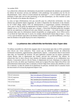 1er octobre 2010.
Les collectivités collectent des informations de proximité et produisent des données qui permettent
de réaliser de nouveaux services aux habitants. Cette production s'est accélérée avec les lois de
décentralisation. Ainsi, selon le Conseil national du numérique240
, « c'est à l’échelle locale que les
politiques d’open data sont les plus pertinentes et les plus dynamiques, car elles touchent au plus
près, les besoins et les attentes des citoyens ».241
La mise en ligne d'informations n'est pas nouvelle pour les collectivités territoriales. Les sites
internet leur permettent depuis longtemps, de mettre à disposition des documents et des données.
La loi CADA oblige, depuis 1978, les administrations à communiquer certaines informations.
Ainsi, pour le chef de projet du département de Saône-et-Loire242
, « cela fait longtemps que l'on a
imaginé tout ça. C'est l'esprit du projet qui a changé ». Pierre-Paul Pénillard prend des exemples
tirés de son expérience en Saône-et-Loire, pour illustrer son propos : « les cartes postales en ligne
existaient déjà, mais les informations étaient récupérables au compte-goutte. Avec l'Observatoire
41 on faisait de l'open data sans le savoir, les comptes administratifs étaient déjà en ligne ». Ainsi,
« il n'y a pas de données open data et de données traditionnelles. Ce qui fait la différence, c'est où je
mets les données et de quelle façon je les mets à disposition ».
1.2.2 La présence des collectivités territoriales dans l'open data
Un tableau rassemble les collectivités engagées dans le mouvement open data en 2014, permettant
ainsi d'avoir une vision exhaustive. Nous voyons que les différents niveaux de collectivités
territoriales (communes, agglomérations, départements, régions...) sont présents dans le mouvement
open data, sur l'ensemble du territoire. On peut également constater que les petites communes,
comme Brocas, dans le département des Landes, peuvent être concernées. Par ailleurs, les
collectivités font le choix d'ouvrir leurs données de manière autonome ou en collaboration avec
d'autres. L'association entre la ville de Nantes, le département de Loire Atlantique et la région des
pays de la Loire, de même que l'expérience menée par la région Provence-Alpes-Côte d'Azur sont
particulièrement intéressantes dans ce domaine et feront l'objet d'une analyse plus détaillée au cours
de ce mémoire. La date de création de la plateforme est précisée, montrant ainsi le caractère récent
du mouvement et le niveau de progression depuis 4 ans.
Les communes Date de création
Ville de Coulommiers http://www.data.gouv.fr/Producteurs/Coulommiers 2011
Ville de Longjumeau http://www.data.gouv.fr/Producteurs/Longjumeau 2011
Ville de Paris http://opendata.paris.fr/opendata/jsp/site/Portal.jsp 2011
Ville de Saint-Quentin http://www.data.gouv.fr/Producteurs/Saint-Quentin-
Aisne
2011
Ville de Sarlat http://www.data.gouv.fr/Producteurs/Sarlat-La-Caneda 2011
240 Conseil national du numérique (CNNum), Avis n°12 relatif à l’ouverture des données publiques (« Open data »),
5 juin 2012 http://www.cnnumerique.fr/wp-content/uploads/2012/06/2012-06-05_AvisCNNum_12_OpenData.pdf
241 Voir le mémoire d'Aurore Cartier « Bibliothèque et Open data. Et si on ouvrait les bibliothèques sur l’avenir ? »,
réalisé en 2013 http://www.enssib.fr/bibliotheque-numerique/documents/60401-bibliotheque-et-open-data-et-si-on-
ouvrait-les-bibliotheques-sur-l-avenir.pdf
242 Entretien avec Pierre-Paul Pénillard, chef de projet du département de Saône-et-Loire, le 26 août 2013
46
 