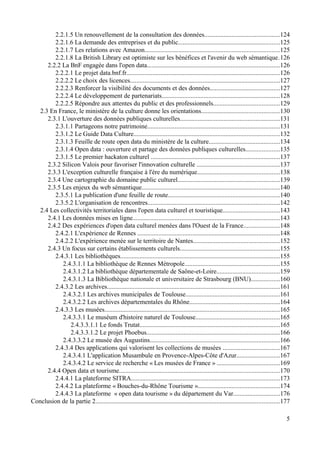 2.2.1.5 Un renouvellement de la consultation des données..............................................124
2.2.1.6 La demande des entreprises et du public...............................................................125
2.2.1.7 Les relations avec Amazon...................................................................................125
2.2.1.8 La British Library est optimiste sur les bénéfices et l'avenir du web sémantique.126
2.2.2 La BnF engagée dans l'open data..................................................................................126
2.2.2.1 Le projet data.bnf.fr...............................................................................................126
2.2.2.2 Le choix des licences.............................................................................................127
2.2.2.3 Renforcer la visibilité des documents et des données...........................................127
2.2.2.4 Le développement de partenariats.........................................................................128
2.2.2.5 Répondre aux attentes du public et des professionnels.........................................129
2.3 En France, le ministère de la culture donne les orientations................................................130
2.3.1 L'ouverture des données publiques culturelles..............................................................131
2.3.1.1 Partageons notre patrimoine..................................................................................131
2.3.1.2 Le Guide Data Culture..........................................................................................132
2.3.1.3 Feuille de route open data du ministère de la culture............................................134
2.3.1.4 Open data : ouverture et partage des données publiques culturelles.....................135
2.3.1.5 Le premier hackaton culturel ................................................................................137
2.3.2 Silicon Valois pour favoriser l'innovation culturelle ...................................................137
2.3.3 L'exception culturelle française à l'ère du numérique...................................................138
2.3.4 Une cartographie du domaine public culturel...............................................................139
2.3.5 Les enjeux du web sémantique.....................................................................................140
2.3.5.1 La publication d'une feuille de route.....................................................................140
2.3.5.2 L'organisation de rencontres..................................................................................142
2.4 Les collectivités territoriales dans l'open data culturel et touristique...................................143
2.4.1 Les données mises en ligne...........................................................................................143
2.4.2 Des expériences d'open data culturel menées dans l'Ouest de la France......................148
2.4.2.1 L'expérience de Rennes ........................................................................................148
2.4.2.2 L'expérience menée sur le territoire de Nantes.....................................................152
2.4.3 Un focus sur certains établissements culturels..............................................................155
2.4.3.1 Les bibliothèques...................................................................................................155
2.4.3.1.1 La bibliothèque de Rennes Métropole...........................................................155
2.4.3.1.2 La bibliothèque départementale de Saône-et-Loire.......................................159
2.4.3.1.3 La Bibliothèque nationale et universitaire de Strasbourg (BNU)..................160
2.4.3.2 Les archives...........................................................................................................161
2.4.3.2.1 Les archives municipales de Toulouse..........................................................161
2.4.3.2.2 Les archives départementales du Rhône........................................................164
2.4.3.3 Les musées............................................................................................................165
2.4.3.3.1 Le muséum d'histoire naturel de Toulouse....................................................165
2.4.3.3.1.1 Le fonds Trutat.......................................................................................165
2.4.3.3.1.2 Le projet Phoebus..................................................................................166
2.4.3.3.2 Le musée des Augustins................................................................................166
2.4.3.4 Des applications qui valorisent les collections de musées ...................................167
2.4.3.4.1 L'application Musambule en Provence-Alpes-Côte d'Azur...........................167
2.4.3.4.2 Le service de recherche « Les musées de France » .......................................169
2.4.4 Open data et tourisme...................................................................................................170
2.4.4.1 La plateforme SITRA............................................................................................173
2.4.4.2 La plateforme « Bouches-du-Rhône Tourisme »...................................................174
2.4.4.3 La plateforme « open data tourisme » du département du Var.............................176
Conclusion de la partie 2..................................................................................................................177
5
 