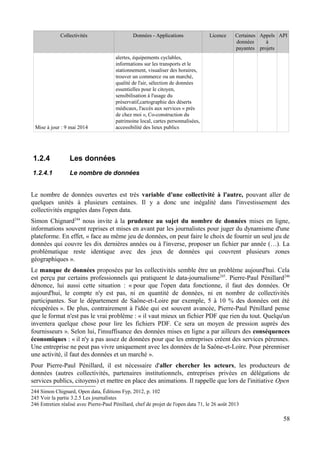 Collectivités Données - Applications Licence Certaines
données
payantes
Appels
à
projets
API
Mise à jour : 9 mai 2014
alertes, équipements cyclables,
informations sur les transports et le
stationnement, visualiser des horaires,
trouver un commerce ou un marché,
qualité de l'air, sélection de données
essentielles pour le citoyen,
sensibilisation à l'usage du
préservatif,cartographie des déserts
médicaux, l'accès aux services « près
de chez moi », Co-construction du
patrimoine local, cartes personnalisées,
accessibilité des lieux publics
1.2.4 Les données
1.2.4.1 Le nombre de données
Le nombre de données ouvertes est très variable d'une collectivité à l'autre, pouvant aller de
quelques unités à plusieurs centaines. Il y a donc une inégalité dans l'investissement des
collectivités engagées dans l'open data.
Simon Chignard244
nous invite à la prudence au sujet du nombre de données mises en ligne,
informations souvent reprises et mises en avant par les journalistes pour juger du dynamisme d'une
plateforme. En effet, « face au même jeu de données, on peut faire le choix de fournir un seul jeu de
données qui couvre les dix dernières années ou à l'inverse, proposer un fichier par année (…). La
problématique reste identique avec des jeux de données qui couvrent plusieurs zones
géographiques ».
Le manque de données proposées par les collectivités semble être un problème aujourd'hui. Cela
est perçu par certains professionnels qui pratiquent le data-journalisme245
. Pierre-Paul Pénillard246
dénonce, lui aussi cette situation : « pour que l'open data fonctionne, il faut des données. Or
aujourd'hui, le compte n'y est pas, ni en quantité de données, ni en nombre de collectivités
participantes. Sur le département de Saône-et-Loire par exemple, 5 à 10 % des données ont été
récupérées ». De plus, contrairement à l'idée qui est souvent avancée, Pierre-Paul Pénillard pense
que le format n'est pas le vrai problème : « il vaut mieux un fichier PDF que rien du tout. Quelqu'un
inventera quelque chose pour lire les fichiers PDF. Ce sera un moyen de pression auprès des
fournisseurs ». Selon lui, l'insuffisance des données mises en ligne a par ailleurs des conséquences
économiques : « il n'y a pas assez de données pour que les entreprises créent des services pérennes.
Une entreprise ne peut pas vivre uniquement avec les données de la Saône-et-Loire. Pour pérenniser
une activité, il faut des données et un marché ».
Pour Pierre-Paul Pénillard, il est nécessaire d'aller chercher les acteurs, les producteurs de
données (autres collectivités, partenaires institutionnels, entreprises privées en délégations de
services publics, citoyens) et mettre en place des animations. Il rappelle que lors de l'initiative Open
244 Simon Chignard, Open data, Éditions Fyp, 2012, p. 102
245 Voir la partie 3.2.5 Les journalistes
246 Entretien réalisé avec Pierre-Paul Pénillard, chef de projet de l'open data 71, le 26 août 2013
58
 