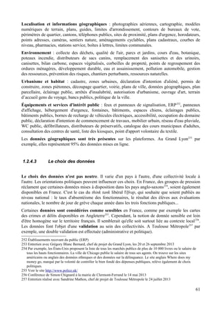 Localisation et informations géographiques : photographies aériennes, cartographie, modèles
numériques de terrain, plans, guides, limites d'arrondissement, contours de bureaux de vote,
périmètres de quartier, cantons, téléphones publics, sites de proximité, plans d'urgence, horodateurs,
points adresses, caméras, sentiers nature, aménagements cyclables, plans cadastraux, courbes de
niveau, pharmacies, stations service, boîtes à lettres, limites communales.
Environnement : collecte des déchets, qualité de l'air, parcs et jardins, cours d'eau, botanique,
poteaux incendie, distributeurs de sacs canins, remplacement des sanisettes et des urinoirs,
canisettes, bilan carbone, espaces végétalisés, corbeilles de propreté, points de regroupement des
ordures ménagères, développement durable, eau et assainissement, pollution automobile, gestion
des ressources, prévention des risques, chantiers perturbants, ressources naturelles.
Urbanisme et habitat : cadastre, zones urbaines, déclaration d'intention d'aliéné, permis de
construire, zones piétonnes, découpage quartier, voirie, plans de ville, données géographiques, plan
parcellaire, éclairage public, arrêtés d'insalubrité, autorisation d'urbanisme, ouvrage d'art, terrain
d’accueil gens du voyage, bancs publics, politique de la ville.
Équipements et services d'intérêt public : feux et panneaux de signalisation, ERP252
, panneaux
d'affichage, hébergement d'urgence, fontaines, bâtiments, espaces chiens, éclairages publics,
bâtiments publics, bornes de recharge de véhicules électriques, accessibilité, occupation du domaine
public, déclaration d'intention de commencement de travaux, mobilier urbain, réseau d'eau pluviale,
WC public, défibrillateurs, distributeurs de préservatifs, catalogue des cours municipaux d'adultes,
consultation des centres de santé, liste des kiosques, point d'apport volontaire du textile.
Les données géographiques sont très présentes sur les plateformes. Au Grand Lyon253
par
exemple, elles représentent 95% des données mises en ligne.
1.2.4.3 Le choix des données
Le choix des données n'est pas neutre. Il varie d'un pays à l'autre, d'une collectivité locale à
l'autre. Les orientations politiques peuvent influencer ces choix. En France, des groupes de pression
réclament que certaines données mises à disposition dans les pays anglo-saxons254
, soient également
disponibles en France. C'est le cas du think tank libéral l'lfrap, qui souhaite que soient publiés au
niveau national : le taux d'absentéisme des fonctionnaires, le résultat des élèves aux évaluations
nationales, le nombre de jour de grève chaque année dans les trois fonctions publiques...
Certaines données sont considérées comme sensibles en France, comme par exemple les cartes
des crimes et délits disponibles en Angleterre255
. Cependant, la notion de donnée sensible est loin
d'être homogène sur le territoire français. Il semblerait qu'elle soit surtout liée au contexte local256
.
Les données font l'objet d'une validation au sein des collectivités. A Toulouse Métropole257
par
exemple, une double validation est effectuée (administrative et politique).
252 Établissements recevant du public (ERP)
253 Entretien avec Grégory Blanc Bernard, chef de projet du Grand Lyon, les 20 et 26 septembre 2013
254 Par exemple, les États-Unis proposent la liste de tous les marchés publics de plus de 10 000 livres ou le salaire de
tous les hauts fonctionnaires. La ville de Chicago publie le salaire de tous ses agents. On trouve sur les sites
américains ou anglais des données ethniques et des données sur la délinquance. Le site anglais Where does my
money go, marqué par la volonté de contrôler le bien fondé des dépenses publiques, relève également de choix
politiques.
255 Voir le site http://www.police.uk/
256 Conférence de Simon Chignard à la mairie de Clermont-Ferrand le 14 mai 2013
257 Entretien réalisé avec Sandrine Mathon, chef de projet de Toulouse Métropole le 24 juillet 2013
61
 