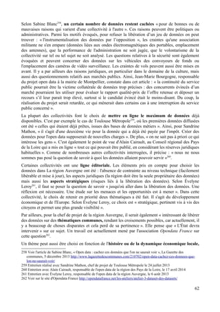 Selon Sabine Blanc258
, un certain nombre de données restent cachées « pour de bonnes ou de
mauvaises raisons qui varient d'une collectivité à l'autre ». Ces raisons peuvent être politiques ou
administratives. Parmi les motifs évoqués, pour refuser la libération d’un jeu de données on peut
trouver : « l'instrumentalisation des données par l’opposition », les craintes qu'une association
militante ne s'en empare (données liées aux ondes électromagnétiques des portables, emplacement
des antennes), que la performance de l'administration ne soit jugée, que le volontarisme de la
collectivité sur tel ou tel sujet ne soit analysé. Les questions relatives à la sécurité sont également
évoquées et peuvent concerner des données sur les véhicules des convoyeurs de fonds ou
l'emplacement des caméras de vidéo surveillance. Les craintes de vols peuvent aussi être mises en
avant. Il y a par ailleurs des raisons juridiques, en particulier dans le domaine de la culture, mais
aussi des questionnements relatifs aux marchés publics. Ainsi, Jean-Marie Bourgogne, responsable
du projet open data à la mairie de Montpellier, constate dans cet article : « la continuité du service
public pourrait être la victime collatérale de données trop précises : des concurrents évincés d’un
marché pourraient les utiliser pour évaluer le rapport qualité-prix de l’offre retenue et déposer un
recours s’il leur parait trop élevé, surtout si le candidat évincé était le moins-disant. Du coup, la
réalisation du projet serait retardée, ce qui mènerait dans certains cas à une interruption du service
public concerné ».
La plupart des collectivités font le choix de mettre en ligne le maximum de données déjà
disponibles. C'est par exemple le cas de Toulouse Métropole259
, où les premières données diffusées
ont été « celles qui étaient déjà prêtes, issues des bases de données métiers ». Ainsi, pour Sandrine
Mathon, « il s'agit d'une deuxième vie pour la donnée qui a déjà été payée par l'impôt. Créer des
données pour l'open data supposerait de nouvelles charges ». De plus, « on ne sait pas à priori ce qui
intéresse les gens ». C'est également le point de vue d'Alain Cairault, au Conseil régional des Pays
de la Loire qui a mis en ligne « tout ce qui pouvait être publié, en considérant les réserves juridiques
habituelles ». Comme de nombreuses autres collectivités interrogées, il précise : « nous ne nous
sommes pas posé la question de savoir à quoi les données allaient pouvoir servir »260
.
Certaines collectivités ont une ligne éditoriale. Les éléments pris en compte pour choisir les
données dans La région Auvergne ont été : l'absence de contrainte au niveau technique (facilement
libérable et mise à jour), les aspects juridiques (la région doit être la seule propriétaire des données)
mais aussi les aspects stratégiques (risques liés à la libération des données). Selon Évelyne
Leroy261
, il faut se poser la question de savoir « jusqu'où aller dans la libération des données. Une
réflexion est nécessaire. Une étude sur les menaces et les opportunités est à mener ». Dans cette
collectivité, le choix de retenir en priorité deux thématiques a été fait. Il s'agit du développement
économique et de l'Europe. Selon Évelyne Leroy, ce choix est « stratégique, pertinent vis à vis des
citoyens et permet une plus grande visibilité ».
Par ailleurs, pour la chef de projet de la région Auvergne, il serait également « intéressant de libérer
des données sur des thématiques communes, rendant les croisements possibles, car actuellement, il
y a beaucoup de choses disparates et cela perd de sa pertinence ». Elle pense que « L'État devra
intervenir » sur ce sujet. Un travail est actuellement mené par l'association Opendata France sur
cette question262
.
Un thème peut aussi être choisi en fonction de l'histoire ou de la dynamique économique locale,
258 Voir l'article de Sabine Blanc, « Open data : cachez ces données que l'on ne saurait voir », La Gazette des
communes, 5 décembre 2013 http://www.lagazettedescommunes.com/210702/open-data-cachez-ces-donnees-que-
lon-ne-saurait-voir/
259 Entretien réalisé avec Sandrine Mathon, chef de projet de Toulouse Métropole le 24 juillet 2013
260 Entretien avec Alain Cairault, responsable de l'open data de la région des Pays de la Loire, le 17 avril 2014
261 Entretien avec Évelyne Leroy, responsable de l'open data de la région Auvergne, le 6 août 2013
262 Voir sur le site d'Opendata France http://opendatafrance.net/les-ateliers/atelier-3-dataset-des-datasets/
62
 