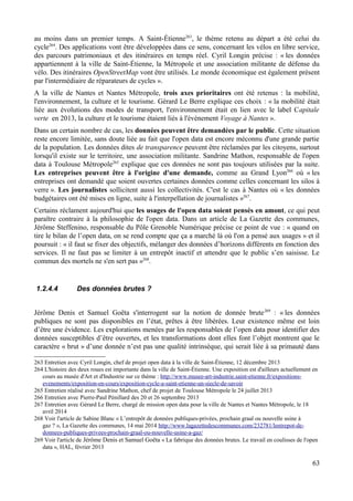 au moins dans un premier temps. A Saint-Étienne263
, le thème retenu au départ a été celui du
cycle264
. Des applications vont être développées dans ce sens, concernant les vélos en libre service,
des parcours patrimoniaux et des itinéraires en temps réel. Cyril Longin précise : « les données
appartiennent à la ville de Saint-Étienne, la Métropole et une association militante de défense du
vélo. Des itinéraires OpenStreetMap vont être utilisés. Le monde économique est également présent
par l'intermédiaire de réparateurs de cycles ».
A la ville de Nantes et Nantes Métropole, trois axes prioritaires ont été retenus : la mobilité,
l'environnement, la culture et le tourisme. Gérard Le Berre explique ces choix : « la mobilité était
liée aux évolutions des modes de transport, l'environnement était en lien avec le label Capitale
verte en 2013, la culture et le tourisme étaient liés à l'évènement Voyage à Nantes ».
Dans un certain nombre de cas, les données peuvent être demandées par le public. Cette situation
reste encore limitée, sans doute liée au fait que l'open data est encore méconnu d'une grande partie
de la population. Les données dites de transparence peuvent être réclamées par les citoyens, surtout
lorsqu'il existe sur le territoire, une association militante. Sandrine Mathon, responsable de l'open
data à Toulouse Métropole265
explique que ces données ne sont pas toujours utilisées par la suite.
Les entreprises peuvent être à l'origine d'une demande, comme au Grand Lyon266
où « les
entreprises ont demandé que soient ouvertes certaines données comme celles concernant les silos à
verre ». Les journalistes sollicitent aussi les collectivités. C'est le cas à Nantes où « les données
budgétaires ont été mises en ligne, suite à l'interpellation de journalistes »267
.
Certains réclament aujourd'hui que les usages de l'open data soient pensés en amont, ce qui peut
paraître contraire à la philosophie de l'open data. Dans un article de La Gazette des communes,
Jérôme Steffenino, responsable du Pôle Grenoble Numérique précise ce point de vue : « quand on
tire le bilan de l’open data, on se rend compte que ça a marché là où l'on a pensé aux usages » et il
poursuit : « il faut se fixer des objectifs, mélanger des données d’horizons différents en fonction des
services. Il ne faut pas se limiter à un entrepôt inactif et attendre que le public s’en saisisse. Le
commun des mortels ne s'en sert pas »268
.
1.2.4.4 Des données brutes ?
Jérôme Denis et Samuel Goëta s'interrogent sur la notion de donnée brute269
: « les données
publiques ne sont pas disponibles en l’état, prêtes à être libérées. Leur existence même est loin
d’être une évidence. Les explorations menées par les responsables de l’open data pour identifier des
données susceptibles d’être ouvertes, et les transformations dont elles font l’objet montrent que le
caractère « brut » d’une donnée n’est pas une qualité intrinsèque, qui serait liée à sa primauté dans
263 Entretien avec Cyril Longin, chef de projet open data à la ville de Saint-Étienne, 12 décembre 2013
264 L'histoire des deux roues est importante dans la ville de Saint-Étienne. Une exposition est d'ailleurs actuellement en
cours au musée d'Art et d'Industrie sur ce thème : http://www.musee-art-industrie.saint-etienne.fr/expositions-
evenements/exposition-en-cours/exposition-cycle-a-saint-etienne-un-siecle-de-savoir
265 Entretien réalisé avec Sandrine Mathon, chef de projet de Toulouse Métropole le 24 juillet 2013
266 Entretien avec Pierre-Paul Pénillard des 20 et 26 septembre 2013
267 Entretien avec Gérard Le Berre, chargé de mission open data pour la ville de Nantes et Nantes Métropole, le 18
avril 2014
268 Voir l'article de Sabine Blanc « L’entrepôt de données publiques-privées, prochain graal ou nouvelle usine à
gaz ? », La Gazette des communes, 14 mai 2014 http://www.lagazettedescommunes.com/232781/lentrepot-de-
donnees-publiques-privees-prochain-graal-ou-nouvelle-usine-a-gaz/
269 Voir l'article de Jérôme Denis et Samuel Goëta « La fabrique des données brutes. Le travail en coulisses de l'open
data », HAL, février 2013
63
 