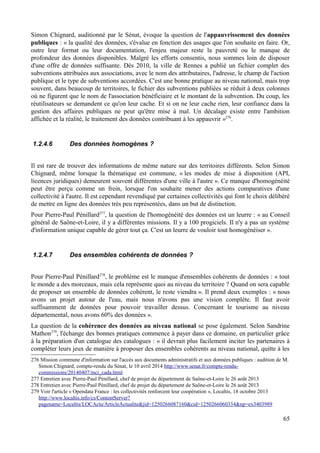 Simon Chignard, auditionné par le Sénat, évoque la question de l'appauvrissement des données
publiques : « la qualité des données, s'évalue en fonction des usages que l'on souhaite en faire. Or,
outre leur format ou leur documentation, l'enjeu majeur reste la pauvreté ou le manque de
profondeur des données disponibles. Malgré les efforts consentis, nous sommes loin de disposer
d'une offre de données suffisante. Dès 2010, la ville de Rennes a publié un fichier complet des
subventions attribuées aux associations, avec le nom des attributaires, l'adresse, le champ de l'action
publique et le type de subventions accordées. C'est une bonne pratique au niveau national, mais trop
souvent, dans beaucoup de territoires, le fichier des subventions publiées se réduit à deux colonnes
où ne figurent que le nom de l'association bénéficiaire et le montant de la subvention. Du coup, les
réutilisateurs se demandent ce qu'on leur cache. Et si on ne leur cache rien, leur confiance dans la
gestion des affaires publiques ne peut qu'être mise à mal. Un décalage existe entre l'ambition
affichée et la réalité, le traitement des données contribuant à les appauvrir »276
.
1.2.4.6 Des données homogènes ?
Il est rare de trouver des informations de même nature sur des territoires différents. Selon Simon
Chignard, même lorsque la thématique est commune, « les modes de mise à disposition (API,
licences juridiques) demeurent souvent différentes d'une ville à l'autre ». Ce manque d'homogénéité
peut être perçu comme un frein, lorsque l'on souhaite mener des actions comparatives d'une
collectivité à l'autre. Il est cependant revendiqué par certaines collectivités qui font le choix délibéré
de mettre en ligne des données très peu représentées, dans un but de distinction.
Pour Pierre-Paul Pénillard277
, la question de l'homogénéité des données est un leurre : « au Conseil
général de Saône-et-Loire, il y a différentes missions. Il y a 100 progiciels. Il n'y a pas un système
d'information unique capable de gérer tout ça. C'est un leurre de vouloir tout homogénéiser ».
1.2.4.7 Des ensembles cohérents de données ?
Pour Pierre-Paul Pénillard278
, le problème est le manque d'ensembles cohérents de données : « tout
le monde a des morceaux, mais cela représente quoi au niveau du territoire ? Quand on sera capable
de proposer un ensemble de données cohérent, le reste viendra ». Il prend deux exemples : « nous
avons un projet autour de l'eau, mais nous n'avons pas une vision complète. Il faut avoir
suffisamment de données pour pouvoir travailler dessus. Concernant le tourisme au niveau
départemental, nous avons 60% des données ».
La question de la cohérence des données au niveau national se pose également. Selon Sandrine
Mathon279
, l'échange des bonnes pratiques commence à payer dans ce domaine, en particulier grâce
à la préparation d'un catalogue des catalogues : « il devrait plus facilement inciter les partenaires à
compléter leurs jeux de manière à proposer des ensembles cohérents au niveau national, quitte à les
276 Mission commune d'information sur l'accès aux documents administratifs et aux données publiques : audition de M.
Simon Chignard, compte-rendu du Sénat, le 10 avril 2014 http://www.senat.fr/compte-rendu-
commissions/20140407/mci_cada.html
277 Entretien avec Pierre-Paul Pénillard, chef de projet du département de Saône-et-Loire le 26 août 2013
278 Entretien avec Pierre-Paul Pénillard, chef de projet du département de Saône-et-Loire le 26 août 2013
279 Voir l'article « Opendata France : les collectivités renforcent leur coopération », Localtis, 18 octobre 2013
http://www.localtis.info/cs/ContentServer?
pagename=Localtis/LOCActu/ArticleActualite&jid=1250266087160&cid=1250266060334&np=ex3403989
65
 