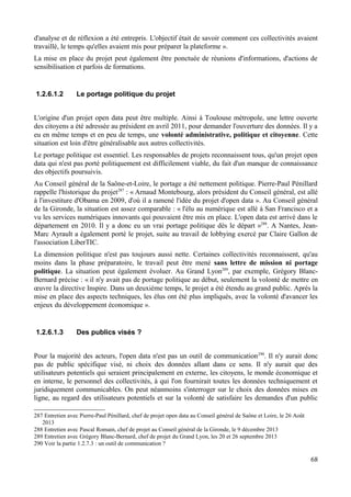 d'analyse et de réflexion a été entrepris. L'objectif était de savoir comment ces collectivités avaient
travaillé, le temps qu'elles avaient mis pour préparer la plateforme ».
La mise en place du projet peut également être ponctuée de réunions d'informations, d'actions de
sensibilisation et parfois de formations.
1.2.6.1.2 Le portage politique du projet
L'origine d'un projet open data peut être multiple. Ainsi à Toulouse métropole, une lettre ouverte
des citoyens a été adressée au président en avril 2011, pour demander l'ouverture des données. Il y a
eu en même temps et en peu de temps, une volonté administrative, politique et citoyenne. Cette
situation est loin d'être généralisable aux autres collectivités.
Le portage politique est essentiel. Les responsables de projets reconnaissent tous, qu'un projet open
data qui n'est pas porté politiquement est difficilement viable, du fait d'un manque de connaissance
des objectifs poursuivis.
Au Conseil général de la Saône-et-Loire, le portage a été nettement politique. Pierre-Paul Pénillard
rappelle l'historique du projet287
: « Arnaud Montebourg, alors président du Conseil général, est allé
à l'investiture d'Obama en 2009, d'où il a ramené l'idée du projet d'open data ». Au Conseil général
de la Gironde, la situation est assez comparable : « l'élu au numérique est allé à San Francisco et a
vu les services numériques innovants qui pouvaient être mis en place. L'open data est arrivé dans le
département en 2010. Il y a donc eu un vrai portage politique dès le départ »288
. A Nantes, Jean-
Marc Ayrault a également porté le projet, suite au travail de lobbying exercé par Claire Gallon de
l'association LiberTIC.
La dimension politique n'est pas toujours aussi nette. Certaines collectivités reconnaissent, qu'au
moins dans la phase préparatoire, le travail peut être mené sans lettre de mission ni portage
politique. La situation peut également évoluer. Au Grand Lyon289
, par exemple, Grégory Blanc-
Bernard précise : « il n'y avait pas de portage politique au début, seulement la volonté de mettre en
œuvre la directive Inspire. Dans un deuxième temps, le projet a été étendu au grand public. Après la
mise en place des aspects techniques, les élus ont été plus impliqués, avec la volonté d'avancer les
enjeux du développement économique ».
1.2.6.1.3 Des publics visés ?
Pour la majorité des acteurs, l'open data n'est pas un outil de communication290
. Il n'y aurait donc
pas de public spécifique visé, ni choix des données allant dans ce sens. Il n'y aurait que des
utilisateurs potentiels qui seraient principalement en externe, les citoyens, le monde économique et
en interne, le personnel des collectivités, à qui l'on fournirait toutes les données techniquement et
juridiquement communicables. On peut néanmoins s'interroger sur le choix des données mises en
ligne, au regard des utilisateurs potentiels et sur la volonté de satisfaire les demandes d'un public
287 Entretien avec Pierre-Paul Pénillard, chef de projet open data au Conseil général de Saône et Loire, le 26 Août
2013
288 Entretien avec Pascal Romain, chef de projet au Conseil général de la Gironde, le 9 décembre 2013
289 Entretien avec Grégory Blanc-Bernard, chef de projet du Grand Lyon, les 20 et 26 septembre 2013
290 Voir la partie 1.2.7.3 : un outil de communication ?
68
 