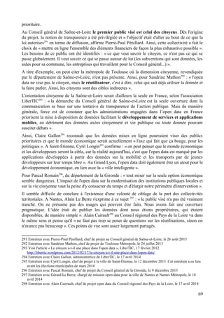 prioritaire.
Au Conseil général de Saône-et-Loire le premier public visé est celui des citoyens. Dès l'origine
du projet, la notion de transparence a été privilégiée et « l'objectif était d'aller au bout de ce que la
loi autorise»291
en terme de diffusion, affirme Pierre-Paul Pénillard. Ainsi, cette collectivité a fait le
choix de « mettre en ligne l'ensemble des éléments financiers de façon la plus exhaustive possible ».
Les besoins de ce public ont été identifiés : « ce que veut savoir le citoyen, ce n'est pas ce qui se
passe globalement. Il veut savoir ce qui se passe autour de lui (les subventions qui sont données, les
aides pour sa commune, les entreprises qui travaillent pour le Conseil général...) ».
A titre d'exemple, on peut citer la métropole de Toulouse où la dimension citoyenne, revendiquée
par le département de Saône-et-Loire, n'est pas présente. Ainsi, pour Sandrine Mathon292
: « l'open
data ne vise pas le citoyen, mais le réutilisateur, c'est à dire, celui qui sait déjà utiliser la donnée et
la faire parler. Ainsi, les citoyens sont des cibles indirectes ».
L'orientation citoyenne de la Saône-et-Loire serait d'ailleurs la seule en France, selon l'association
LiberTIC293
: « la démarche du Conseil général de Saône-et-Loire est la seule ouverture dont la
communication se base sur une tentative de transparence de l’action publique. Mais de manière
générale, force est de constater que les administrations engagées dans l’open data en France
priorisent la mise à disposition de données facilitant le développement de services et applications
mobiles, au détriment des données axées citoyenneté et vie publique ou toute donnée pouvant
susciter débats ».
Ainsi, Claire Gallon294
reconnaît que les données mises en ligne pourraient viser des publics
prioritaires et que le monde économique serait actuellement « l'axe qui fait que ça bouge, pour les
politiques ». A Saint-Étienne, Cyril Longin295
confirme : « on peut penser que le monde économique
et les développeurs seront la cible, car la réalité aujourd'hui, c'est que l'open data est marqué par les
applications développées à partir des données sur la mobilité et les transports par de jeunes
développeurs sur leur temps libre ». Au Grand Lyon, l'open data doit également être un atout pour le
développement économique, en lien avec la « ville intelligente ».
Pour Pascal Romain296
, du département de la Gironde : « tout miser sur la seule option économique
semble dangereux. L'impact de l'open data sur la modernisation des institutions publiques locales et
sur la vie citoyenne vaut la peine d'y consacrer du temps et d'élargir notre périmètre d'intervention ».
Il semble difficile de conclure à l'existence d'une volonté de ciblage de la part des collectivités
territoriales. A Nantes, Alain Le Berre s'exprime à ce sujet 297
: « le public visé n'a pas été vraiment
tranché. On ne présume pas des usages qui peuvent être faits. Nous avons fait une ouverture
pragmatique. L'idée était de publier les données dont nous étions propriétaires, qui étaient
disponibles, de manière simple ». Alain Cairault298
au Conseil régional des Pays de la Loire va dans
le même sens et pense qu'il « ne faut pas trop se poser de questions sur les réutilisations, sinon on
n'avance pas beaucoup ». Ces points de vue sont assez largement partagés.
291 Entretien avec Pierre-Paul Pénillard, chef de projet au Conseil général de Saône-et-Loire, le 26 août 2013
292 Entretien avec Sandrine Mathon, chef de projet de Toulouse Métropole, le 24 juillet 2013
293 Voir l'article « Le citoyen a-t-il une place dans l'open data », LiberTIC, 17 février 2012
http://libertic.wordpress.com/2012/02/17/le-citoyen-a-t-il-une-place-dans-lopen-data/
294 Entretien avec Claire Gallon, administratrice de LiberTIC, le 17 avril 2014
295 Entretien avec Cyril Longin, chef de projet à la ville de Saint-Étienne, le 12 décembre 2013. Cet entretien a eu lieu
avant les élections municipales de mars 2014
296 Entretien avec Pascal Romain, chef de projet du Conseil général de la Gironde, le 9 décembre 2013
297 Entretien avec Gérard Le Berre, chargé de mission open data pour la ville de Nantes et Nantes Métropole, le 18
avril 2014
298 Entretien avec Alain Cairrault, chef de projet open data du Conseil régional des Pays de la Loire, le 17 avril 2014
69
 