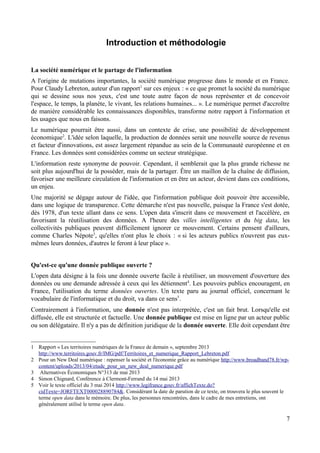 Introduction et méthodologie
La société numérique et le partage de l'information
A l'origine de mutations importantes, la société numérique progresse dans le monde et en France.
Pour Claudy Lebreton, auteur d'un rapport1
sur ces enjeux : « ce que promet la société du numérique
qui se dessine sous nos yeux, c'est une toute autre façon de nous représenter et de concevoir
l'espace, le temps, la planète, le vivant, les relations humaines... ». Le numérique permet d'accroître
de manière considérable les connaissances disponibles, transforme notre rapport à l'information et
les usages que nous en faisons.
Le numérique pourrait être aussi, dans un contexte de crise, une possibilité de développement
économique2
. L'idée selon laquelle, la production de données serait une nouvelle source de revenus
et facteur d'innovations, est assez largement répandue au sein de la Communauté européenne et en
France. Les données sont considérées comme un secteur stratégique.
L'information reste synonyme de pouvoir. Cependant, il semblerait que la plus grande richesse ne
soit plus aujourd'hui de la posséder, mais de la partager. Être un maillon de la chaîne de diffusion,
favoriser une meilleure circulation de l'information et en être un acteur, devient dans ces conditions,
un enjeu.
Une majorité se dégage autour de l'idée, que l'information publique doit pouvoir être accessible,
dans une logique de transparence. Cette démarche n'est pas nouvelle, puisque la France s'est dotée,
dès 1978, d'un texte allant dans ce sens. L'open data s'inscrit dans ce mouvement et l'accélère, en
favorisant la réutilisation des données. A l'heure des villes intelligentes et du big data, les
collectivités publiques peuvent difficilement ignorer ce mouvement. Certains pensent d'ailleurs,
comme Charles Népote3
, qu'elles n'ont plus le choix : « si les acteurs publics n'ouvrent pas eux-
mêmes leurs données, d'autres le feront à leur place ».
Qu'est-ce qu'une donnée publique ouverte ?
L'open data désigne à la fois une donnée ouverte facile à réutiliser, un mouvement d'ouverture des
données ou une demande adressée à ceux qui les détiennent4
. Les pouvoirs publics encouragent, en
France, l'utilisation du terme données ouvertes. Un texte paru au journal officiel, concernant le
vocabulaire de l'informatique et du droit, va dans ce sens5
.
Contrairement à l'information, une donnée n'est pas interprétée, c'est un fait brut. Lorsqu'elle est
diffusée, elle est structurée et factuelle. Une donnée publique est mise en ligne par un acteur public
ou son délégataire. Il n'y a pas de définition juridique de la donnée ouverte. Elle doit cependant être
1 Rapport « Les territoires numériques de la France de demain », septembre 2013
http://www.territoires.gouv.fr/IMG/pdf/Territoires_et_numerique_Rapport_Lebreton.pdf
2 Pour un New Deal numérique : repenser la société et l'économie grâce au numérique http://www.broadband78.fr/wp-
content/uploads/2013/04/etude_pour_un_new_deal_numerique.pdf
3 Alternatives Économiques N°313 de mai 2013
4 Simon Chignard, Conférence à Clermont-Ferrand du 14 mai 2013
5 Voir le texte officiel du 3 mai 2014 http://www.legifrance.gouv.fr/affichTexte.do?
cidTexte=JORFTEXT000028890784&. Considérant la date de parution de ce texte, on trouvera le plus souvent le
terme open data dans le mémoire. De plus, les personnes rencontrées, dans le cadre de mes entretiens, ont
généralement utilisé le terme open data.
7
 