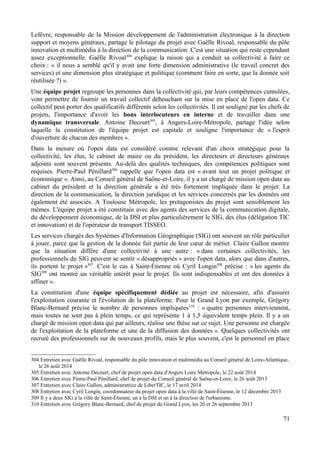 Lefèvre, responsable de la Mission développement de l'administration électronique à la direction
support et moyens généraux, partage le pilotage du projet avec Gaëlle Rivoal, responsable du pôle
innovation et multimédia à la direction de la communication. C'est une situation qui reste cependant
assez exceptionnelle. Gaëlle Rivoal304
explique la raison qui a conduit sa collectivité à faire ce
choix : « il nous a semblé qu'il y avait une forte dimension administrative (le travail concret des
services) et une dimension plus stratégique et politique (comment faire en sorte, que la donnée soit
réutilisée ?) ».
Une équipe projet regroupe les personnes dans la collectivité qui, par leurs compétences cumulées,
vont permettre de fournir un travail collectif débouchant sur la mise en place de l'open data. Ce
collectif peut porter des qualificatifs différents selon les collectivités. Il est souligné par les chefs de
projets, l'importance d'avoir les bons interlocuteurs en interne et de travailler dans une
dynamique transversale. Antoine Decourt305
, à Angers-Loire-Métropole, partage l'idée selon
laquelle la constitution de l'équipe projet est capitale et souligne l'importance de « l'esprit
d'ouverture de chacun des membres ».
Dans la mesure où l'open data est considéré comme relevant d'un choix stratégique pour la
collectivité, les élus, le cabinet de maire ou du président, les directeurs et directeurs généraux
adjoints sont souvent présents. Au-delà des qualités techniques, des compétences politiques sont
requises. Pierre-Paul Pénillard306
rappelle que l'open data est « avant tout un projet politique et
économique ». Ainsi, au Conseil général de Saône-et-Loire, il y a un chargé de mission open data au
cabinet du président et la direction générale a été très fortement impliquée dans le projet. La
direction de la communication, la direction juridique et les services concernés par les données ont
également été associés. A Toulouse Métropole, les protagonistes du projet sont sensiblement les
mêmes. L'équipe projet a été constituée avec des agents des services de la communication digitale,
du développement économique, de la DSI et plus particulièrement le SIG, des élus (délégation TIC
et innovation) et de l'opérateur de transport TISSEO.
Les services chargés des Systèmes d'Information Géographique (SIG) ont souvent un rôle particulier
à jouer, parce que la gestion de la donnée fait partie de leur cœur de métier. Claire Gallon montre
que la situation diffère d'une collectivité à une autre : « dans certaines collectivités, les
professionnels du SIG peuvent se sentir « désappropriés » avec l'open data, alors que dans d'autres,
ils portent le projet »307
. C'est le cas à Saint-Étienne où Cyril Longin308
précise : « les agents du
SIG309
ont montré un véritable intérêt pour le projet. Ils sont indispensables et ont des données à
affiner ».
La constitution d'une équipe spécifiquement dédiée au projet est nécessaire, afin d'assurer
l'exploitation courante et l'évolution de la plateforme. Pour le Grand Lyon par exemple, Grégory
Blanc-Bernard précise le nombre de personnes impliquées310
: « quatre personnes interviennent,
mais toutes ne sont pas à plein temps, ce qui représente 1 à 1,5 équivalent temps plein. Il y a un
chargé de mission open data qui par ailleurs, réalise une thèse sur ce sujet. Une personne est chargée
de l'exploitation de la plateforme et une de la diffusion des données ». Quelques collectivités ont
recruté des professionnels sur de nouveaux profils, mais le plus souvent, c'est le personnel en place
304 Entretien avec Gaëlle Rivoal, responsable du pôle innovation et multimédia au Conseil général de Loire-Atlantique,
le 26 août 2014
305 Entretien avec Antoine Decourt, chef de projet open data d'Angers Loire Métropole, le 22 août 2014
306 Entretien avec Pierre-Paul Pénillard, chef de projet du Conseil général de Saône-et-Loire, le 26 août 2013
307 Entretien avec Claire Gallon, administratrice de LiberTIC, le 17 avril 2014
308 Entretien avec Cyril Longin, coordonnateur du projet open data à la ville de Saint-Étienne, le 12 décembre 2013
309 Il y a deux SIG à la ville de Saint-Étienne, un à la DSI et un à la direction de l'urbanisme.
310 Entretien avec Grégory Blanc-Bernard, chef de projet du Grand Lyon, les 20 et 26 septembre 2013
71
 