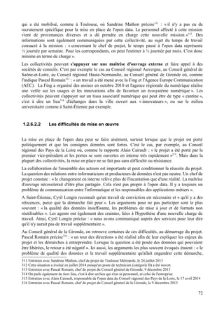 qui a été mobilisé, comme à Toulouse, où Sandrine Mathon précise311
: « il n'y a pas eu de
recrutement spécifique pour la mise en place de l'open data. Le personnel affecté à cette mission
vient de provenances diverses et a dû prendre en charge cette nouvelle mission »312
. Des
informations sont également communiquées par cette collectivité, au sujet du temps de travail
consacré à la mission : « concernant le chef de projet, le temps passé à l'open data représente
½ journée par semaine. Pour les correspondants, on peut l'estimer à ½ journée par mois. C'est donc
minime en terme de charge ».
Les collectivités peuvent s'appuyer sur une maîtrise d'ouvrage externe et faire appel à des
sociétés de conseils. C'est par exemple le cas au Conseil régional Auvergne, au Conseil général de
Saône-et-Loire, au Conseil régional Haute-Normandie, au Conseil général de Gironde où, comme
l'indique Pascal Romain313
: « un travail a été mené avec la Fing et l'Agence Europe Communication
(AEC). La Fing a organisé des assises en octobre 2010 et l'agence régionale du numérique réalise
une veille sur les usages et les innovations afin de favoriser un écosystème numérique ». Les
collectivités peuvent s'appuyer sur un tissu associatif numérique qui peut être de type « cantine »,
c'est à dire un lieu314
d'échanges dans la ville ouvert aux « innovateurs », ou sur le milieu
universitaire comme à Saint-Étienne par exemple.
1.2.6.2.2 Les difficultés de mise en œuvre
La mise en place de l'open data peut se faire aisément, surtout lorsque que le projet est porté
politiquement et que les consignes données sont fortes. C'est le cas, par exemple, au Conseil
régional des Pays de la Loire où, comme le rapporte Alain Cairault : « le projet a été porté par le
premier vice-président et les portes se sont ouvertes en interne très rapidement »315
. Mais dans la
plupart des collectivités, la mise en place ne se fait pas sans difficulté ou résistance.
La collaboration de l'ensemble des acteurs est importante et peut conditionner la réussite du projet.
La question des relations entre informaticiens et producteurs de données n'est pas neutre. Un chef de
projet constate : « le changement en interne relève plus de l'incantation que d'une réalité. La maîtrise
d'ouvrage nécessiterait d'être plus partagée. Cela n'est pas propre à l'open data. Il y a toujours un
problème de communication entre l'informatique et les responsables des applications métiers ».
A Saint-Étienne, Cyril Longin reconnaît qu'un travail de conviction est nécessaire et « qu'il y a des
réticences, parce que la démarche fait peur ». Les arguments pour ne pas participer sont le plus
souvent : « la qualité des données insuffisante, les problèmes de mise à jour et de formats non
réutilisables ». Les agents ont également des craintes, liées à l'hypothèse d'une nouvelle charge de
travail. Ainsi, Cyril Longin précise : « nous avons communiqué auprès des services pour leur dire
qu'il n'y aurait pas de travail supplémentaire ».
Au Conseil général de la Gironde, on retrouve certaines de ces difficultés, au démarrage du projet.
Pascal Romain précise316
: « un tour des directions a été réalisé afin de leur expliquer les enjeux du
projet et les démarches à entreprendre. Lorsque la question a été posée des données qui pouvaient
être libérées, le retour a été négatif ». Ici aussi, les arguments les plus souvent évoqués étaient : « le
problème de qualité des données et le travail supplémentaire qu'allait engendrer cette démarche,
311 Entretien avec Sandrine Mathon, chef de projet de Toulouse Métropole, le 24 juillet 2013
312 Cette situation a évolué en juillet 2014 puisqu'un poste de technicien (catégorie B) a été ouvert.
313 Entretien avec Pascal Romain, chef de projet du Conseil général de Gironde, 9 décembre 2013
314 On parle également de tiers lieu, c'est à dire un lieu qui n'est ni personnel, ni celui de l'entreprise
315 Entretien avec Alain Cairault, responsable de l'open data du Conseil régional des Pays de la Loire, le 17 avril 2014
316 Entretien avec Pascal Romain, chef de projet du Conseil général de la Gironde, le 9 décembre 2013
72
 