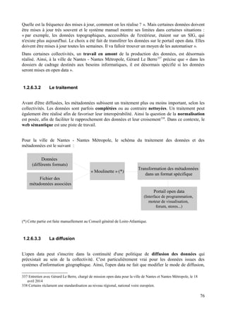 Quelle est la fréquence des mises à jour, comment on les réalise ? ». Mais certaines données doivent
être mises à jour très souvent et le système manuel montre ses limites dans certaines situations :
« par exemple, les données topographiques, accessibles de l'extérieur, étaient sur un SIG, qui
n'existe plus aujourd'hui. Le choix a été fait de transférer les données sur le portail open data. Elles
doivent être mises à jour toutes les semaines. Il va falloir trouver un moyen de les automatiser ».
Dans certaines collectivités, un travail en amont de la production des données, est désormais
réalisé. Ainsi, à la ville de Nantes - Nantes Métropole, Gérard Le Berre337
précise que « dans les
dossiers de cadrage destinés aux besoins informatiques, il est désormais spécifié si les données
seront mises en open data ».
1.2.6.3.2 Le traitement
Avant d'être diffusées, les métadonnées subissent un traitement plus ou moins important, selon les
collectivités. Les données sont parfois complétées ou au contraire nettoyées. Un traitement peut
également être réalisé afin de favoriser leur interopérabilité. Ainsi la question de la normalisation
est posée, afin de faciliter le rapprochement des données et leur croisement338
. Dans ce contexte, le
web sémantique est une piste de travail.
Pour la ville de Nantes - Nantes Métropole, le schéma du traitement des données et des
métadonnées est le suivant :
(*) Cette partie est faite manuellement au Conseil général de Loire-Atlantique.
1.2.6.3.3 La diffusion
L'open data peut s'inscrire dans la continuité d'une politique de diffusion des données qui
préexistait au sein de la collectivité. C'est particulièrement vrai pour les données issues des
systèmes d'information géographique. Ainsi, l'open data ne fait que modifier le mode de diffusion,
337 Entretien avec Gérard Le Berre, chargé de mission open data pour la ville de Nantes et Nantes Métropole, le 18
avril 2014
338 Certains réclament une standardisation au niveau régional, national voire européen.
76
Données
(différents formats)
Fichier des
métadonnées associées
« Moulinette » (*)
Transformation des métadonnées
dans un format spécifique
Portail open data
(Interface de programmation,
moteur de visualisation,
forum, stores...)
 