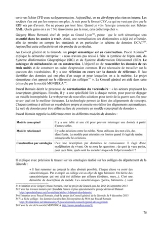 sortir un fichier CFD avec sa documentation. Aujourd'hui, on ne développe plus rien en interne. Les
sociétés n'en ont pas les moyens non plus. Je suis pour le format CSV, ce qui ne veut pas dire que le
RDF n'a pas d'avenir. On ne pourra pas tout faire. Quand je vois l'énergie consacrée aux fichiers
XML. Quels gains on a eu ? Ne réinventons pas la roue, cela coûte trop cher ».
Grégory Blanc Bernard, chef de projet au Grand Lyon344
, pense que le web sémantique sera
essentiel dans les années à venir. Ainsi, une normalisation des dictionnaires a déjà été effectuée,
afin de prendre en compte les standards et en particulier le schéma de données DCAT345
.
Aujourd'hui cette collectivité est très proche de ce résultat.
Au Conseil général de la Gironde, un projet sémantique est en construction. Pascal Romain346
explique la démarche entreprise : « nous n'avons pas réussi à faire la synthèse de l'open data, du
Système d'Information Géographique (SIG) et du Système d'Information Décisionnel (SID). Le
catalogue de métadonnées est en construction. L'objectif est de rassembler les données de ces
trois unités et de construire un cadre d'expression commun. Il est nécessaire de travailler sur la
question des vocabulaires. Il y a une réflexion en cours sur la donnée de référence. Il faut
identifier des données qui ont plus d'un usage et pour lesquelles on a la maîtrise. Le projet
sémantique s'est appuyé sur le référentiel des collèges347
». Le Conseil général est aidé dans cette
démarche par la société MONDECA348
.
Pascal Romain décrit le processus de normalisation du vocabulaire : « les acteurs proposent les
descripteurs génériques. Ensuite, il y a une spécificité liée à chaque métier, pour pouvoir dégager
un modèle interopérable. Le web permet de nouvelles solutions pour sortir de la guerre sans fin pour
savoir quel est le meilleur thésaurus. La technologie permet de faire des alignements de concepts.
Chacun continue à utiliser un vocabulaire propre et ensuite on réalise des alignements automatiques.
Le web de données peut être utilisé au lieu de construire un modèle conceptuel de données ».
Pascal Romain rappelle la différence entre les différents modèles de données :
Modèle conceptuel Il y a une table et une clé pour pouvoir interroger une donnée à partir
d'autres tables.
Modèle relationnel Il y a des relations entre les tables. Nous utilisons des mot-clés, des
identifiants. Le modèle peut atteindre ses limites quand il s'agit de rendre
interopérable les relations.
Construction par ontologies C'est une description par domaines de connaissance. Il s'agit d'une
modélisation du vivant. On se pose les questions : de quoi je veux parler,
pour quoi faire, quels sont les caractéristiques de l'objet considéré ?
Il explique avec précision le travail sur les ontologies réalisé sur les collèges du département de la
Gironde :
« Il faut remonter au concept le plus abstrait possible. Chaque chose va avoir des
caractéristiques. Par exemple un collège est un objet de type bâtiment. On hérite des
caractéristiques qui ont déjà été définies par ailleurs (fenêtres, murs...). C'est une
démarche de description du monde. Les caractéristiques (portes, bâtiments...) vont
344 Entretien avec Grégory Blanc Bernard, chef de projet du Grand Lyon, les 20 et 26 septembre 2013
345 Voir les travaux menées par Opendata France et plus spécialement le groupe de travail Dataset
http://opendatafrance.net/les-ateliers/atelier-3-dataset-des-datasets/
346 Entretien avec Pascal Romain, chef de projet du Conseil général de la Gironde, le 9 décembre 2013
347 La fiche collège : les données locales dans l'écosystème du Web par Pascal Romain
http://fr.slideshare.net/datatuesday/5-pascal-romain-conseil-rgional-de-la-gironde
348 Voir le site de la société MONDECA http://www.mondeca.com/fr/
78
 