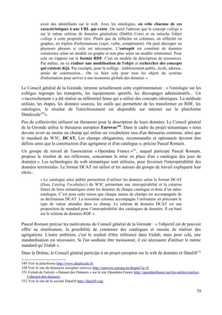 avoir des identifiants sur le web. Avec les ontologies, on relie chacune de ces
caractéristiques à une URL qui existe. On saisit l'adresse que le concept collège a
sur le même schéma de données généraliste (Dublin Core) et on rattache l'objet
collège à cette propriété titre. Plutôt que de réfléchir en colonnes, on réfléchit en
graphes, en triplets d'informations (sujet, verbe, complément). On peut découper en
plusieurs phrases si cela est nécessaire. L'entrepôt est constitué de données
construites selon un modèle en graphe et non plus selon un modèle relationnel. Pour
cela on s'appuie sur le format RDF. C'est un modèle de description de ressources.
Par métier, on va réaliser une modélisation de l'objet et rechercher des concepts
qui existent déjà. Par exemple, pour le collège : établissement public, école, adresse,
année de construction... On va faire cela pour tous les objets du système
d'information pour arriver à une économie globale des données ».
Le Conseil général de la Gironde, termine actuellement cette expérimentation : « l'ontologie sur les
collèges regroupe les transports, les équipements sportifs, les découpages administratifs... Un
« raccrochement » a été réalisé au référentiel Insee qui a utilisé des concepts identiques. La méthode
utilisée, les étapes, les données sources, les outils qui permettent de les transformer en RDF, les
ontologies, le résultat de l'enrichissement est disponible sur internet sur la plateforme
Datalocale349
».
Peu de collectivités utilisent un thésaurus pour la description de leurs données. Le Conseil général
de la Gironde utilise le thésaurus européen Eurovoc350
. Dans le cadre du projet sémantique « nous
devons avoir au moins un champ qui utilise un vocabulaire issu d'un thésaurus commun, ainsi que
le standard du W3C, DCAT. Les champs obligatoires, recommandés et optionnels devront être
définis ainsi que la construction d'un agrégateur et d'un catalogue », précise Pascal Romain.
Un groupe de travail de l'association « Opendata France »351
, auquel participe Pascal Romain,
propose le résultat de ses réflexions, concernant la mise en place d'un « catalogue des jeux de
données ». Les technologies du web sémantique sont utilisées, pour favoriser l'interopérabilité des
données territoriales. Le format DCAT est utilisé et les auteurs du groupe de travail expliquent leur
choix :
« Le catalogue ainsi publié permettrait d’utiliser les données selon le format DCAT
(Data Catalog Vocabulary) du W3C permettant une interopérabilité et la création
future de liens sémantiques entre les données de chaque catalogue et donc d’un méta-
catalogue. C’est pour cette raison que chaque nature de champs est accompagnée de
sa déclinaison DCAT. La troisième colonne accompagne l’utilisateur en précisant le
type de valeur attendue dans ce champ. Le schéma de données DCAT est une
proposition de standard pour l’interopérabilité des catalogues de données. Il est basé
sur le schéma de données RDF ».
Pascal Romain précise les motivations du Conseil général de la Gironde : « l'objectif est de pouvoir
offrir au réutilisateur, la possibilité de construire des catalogues et ensuite de réaliser des
agrégations. L'autre ambition, c'est le souhait d'être référencé dans Etalab, mais pour cela, une
standardisation est nécessaire. Si l'on souhaite être moissonné, il est nécessaire d'utiliser le même
standard qu' Etalab ».
Dans la Drôme, le Conseil général participe à un projet européen sur le web de données et Datalift352
349 Voir la plateforme http://www.datalocale.fr/
350 Voir le site du thésaurus européen eurovoc http://eurovoc.europa.eu/drupal/?q=fr
351 Extrait de l'article « Dataset des Datasets » sur le site Opendata France http://opendatafrance.net/les-ateliers/atelier-
3-dataset-des-datasets/
352 Voir le site de la société Datalift http://datalift.org/
79
 