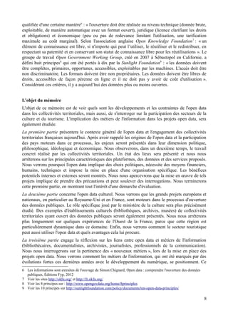 qualifiée d'une certaine manière6
: « l'ouverture doit être réalisée au niveau technique (donnée brute,
exploitable, de manière automatique avec un format ouvert), juridique (licence clarifiant les droits
et obligations) et économique (peu ou pas de redevance limitant l'utilisation, une tarification
maximale au coût marginal). Selon l'association anglaise Open Knowledge Foundation7
: « un
élément de connaissance est libre, si n'importe qui peut l’utiliser, le réutiliser et le redistribuer, en
respectant sa paternité et en conservant son statut de connaissance libre pour les réutilisations ». Le
groupe de travail Open Government Working Group, créé en 2007 à Sébastopol en Californie, a
défini huit principes8
qui ont été portés à dix par la Sunlight Foundation9
: « les données doivent
être complètes, primaires, opportunes, accessibles, exploitables par les machines. L'accès doit être
non discriminatoire. Les formats doivent être non propriétaires. Les données doivent être libres de
droits, accessibles de façon pérenne en ligne et il ne doit pas y avoir de coût d'utilisation ».
Considérant ces critères, il y a aujourd’hui des données plus ou moins ouvertes.
L'objet du mémoire
L'objet de ce mémoire est de voir quels sont les développements et les contraintes de l'open data
dans les collectivités territoriales, mais aussi, de s'interroger sur la participation des secteurs de la
culture et du tourisme. L'implication des métiers de l'information dans les projets open data, sera
également étudiée.
La première partie présentera le contexte général de l'open data et l'engagement des collectivités
territoriales françaises aujourd'hui. Après avoir rappelé les origines de l'open data et la participation
des pays moteurs dans ce processus, les enjeux seront présentés dans leur dimension politique,
philosophique, idéologique et économique. Nous observerons, dans un deuxième temps, le travail
concret réalisé par les collectivités territoriales. Un état des lieux sera présenté et nous nous
arrêterons sur les principales caractéristiques des plateformes, des données et des services proposés.
Nous verrons pourquoi l'open data implique des choix politiques, nécessite des moyens financiers,
humains, techniques et impose la mise en place d'une organisation spécifique. Les bénéfices
potentiels internes et externes seront montrés. Nous nous apercevrons que la mise en œuvre de tels
projets implique de prendre des précautions et peut soulever des interrogations. Nous terminerons
cette première partie, en montrant tout l'intérêt d'une démarche d'évaluation.
La deuxième partie concerne l'open data culturel. Nous verrons que les grands projets européens et
nationaux, en particulier au Royaume-Uni et en France, sont moteurs dans le processus d'ouverture
des données publiques. Le rôle spécifique joué par le ministère de la culture sera plus précisément
étudié. Des exemples d'établissements culturels (bibliothèques, archives, musées) de collectivités
territoriales ayant ouvert des données publiques seront également présentés. Nous nous arrêterons
plus longuement sur quelques expériences de l'Ouest de la France, parce que cette région est
particulièrement dynamique dans ce domaine. Enfin, nous verrons comment le secteur touristique
peut aussi utiliser l'open data et quels avantages cela lui procure.
La troisième partie engage la réflexion sur les liens entre open data et métiers de l'information
(bibliothécaires, documentalistes, archivistes, journalistes, professionnels de la communication).
Nous nous interrogerons sur la pertinence des « nouveaux métiers », lors de la mise en place des
projets open data. Nous verrons comment les métiers de l'information, qui ont été marqués par des
évolutions fortes ces dernières années avec le développement du numérique, se positionnent. Ce
6 Les informations sont extraites de l'ouvrage de Simon Chignard, Open data : comprendre l'ouverture des données
publiques, Éditions Fyp, 2012
7 Voir les sites http://okfn.org/ et http://fr.okfn.org/
8 Voir les 8 principes sur : http://www.opengovdata.org/home/8principles
9 Voir les 10 principes sur http://sunlightfoundation.com/policy/documents/ten-open-data-principles/
8
 