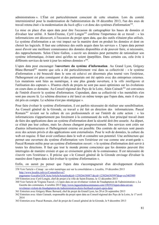 administrations ». L'État est particulièrement conscient de cette situation. Lors du comité
interministériel pour la modernisation de l'administration du 18 décembre 2013, l'un des axes de
travail retenu était « la modernisation du back-office » et donc des systèmes d'information358
.
La mise en place d'un open data peut être l'occasion de cartographier les bases de données et
d'évaluer leur utilité. A Saint-Étienne, Cyril Longin359
confirme l'importance de ce travail : « les
informaticiens ont découvert, à l'occasion du projet open data, que des outils n'étaient plus utilisés.
Le système d'information a un vrai impact sur la manière dont on produit les données et dont on
choisit les logiciels. Il faut une cohérence des outils acquis dans les services ». L'open data permet
aussi d'avoir une meilleure connaissance des données disponibles et de pouvoir faire, si nécessaire,
des rapprochements. Selon Claire Gallon, « ouvrir ses données peut permettre de rationaliser son
système informatique, évitant ainsi qu'elles ne soient éparpillées. Dans certains cas, cela évite à
différents services de tenir à jour les mêmes données »360
.
L'open data peut encourager l'ouverture du système d'information. Au Grand Lyon, Grégory
Blanc-Bernard361
montre que cela a été particulièrement vrai dans sa collectivité : « le système
d'information a été bousculé dans le sens où celui-ci est désormais plus tourné vers l'extérieur,
l'hébergement est plus conséquent et des partenariats ont été opérés avec des entreprises externes.
Les mutations sont liées au numérique, à une plus grande ouverture, à la ville intelligente et
l'utilisation des capteurs ». D'autres chefs de projets ne sont pas aussi optimistes sur les évolutions
en cours dans ce domaine. Au Conseil régional des Pays de la Loire, Alain Cairault362
est convaincu
de l'intérêt d'ouvrir le système d'information. Cependant, dans sa collectivité « les mentalités n'en
sont pas encore là. Le schéma directeur a été lancé en même temps que l'open data, mais il n'a pas
été pris en compte. Le schéma n'est pas stratégique ».
Pour faire évoluer le système d'information, il est parfois nécessaire de réaliser une sensibilisation.
Au Conseil général de la Gironde, ce travail a été fait en direction des informaticiens. Pascal
Romain363
revient sur la culture de ces professionnels et sur l'intérêt de cette action : « les
informaticiens n'appartiennent pas forcément à la communauté du web, leur principal travail étant
de faire des applications dans un système d'information dont la sécurité doit être assurée. Au départ,
ce n'était pas leur culture, mais les choses changent progressivement. Des services sont créés sur
d'autres infrastructures et l'hébergement externe est possible. Des contrats de services sont passés
avec des acteurs privés et des applications sont externalisées. Pour le web de données, la culture du
web est requise. Il faut avoir confiance dans le web et connaître son potentiel. Une architecture qui
permet une ouverture du système d'information vers l'extérieur est vue comme une avant-garde ».
Pascal Romain milite pour un système d'information ouvert : « le système d'information doit servir à
toutes les directions. Il faut que tout le monde prenne conscience que les données peuvent être
interrogées de manière croisée et que ce croisement génère de la connaissance. Il est nécessaire de
s'ouvrir vers l'extérieur ». Il précise que « le Conseil général de la Gironde envisage d'évaluer la
manière dont l'open data a fait évoluer le système d'information ».
Enfin, on aurait pu penser que l'open data s'accompagnerait d'un développement d'outils
358 Voir l'article « Cimap : un volet numérique axé sur la consolidation », Localtis, 19 décembre 2013
http://www.localtis.info/cs/ContentServer?
pagename=Localtis/LOCActu/ArticleActualite&jid=1250266388871&cid=1250266385997&np=ex3403989
359 Entretien avec Cyril Longin, chef de projet à la ville de Saint-Étienne, le 12 décembre 2013
360 Voir l'article de Virginie Fauvel, « L'open data est un révélateur violent de l'inadaptation de l'administration », La
Gazette des communes, 4 octobre 2013 http://www.lagazettedescommunes.com/198393/lopen-data-est-un-
revelateur-violent-de-linadaptation-de-ladministration-denis-berthault-expert-open-data/
361 Entretien avec Grégory Blanc Bernard, chef de projet du Grand Lyon, les 20 et 26 septembre 2013
362 Entretien avec Alain Cairault, responsable du projet open data au Conseil régional des Pays de la Loire, le 17 avril
2014
363 Entretien avec Pascal Romain, chef de projet du Conseil général de la Gironde, le 9 décembre 2013
81
 