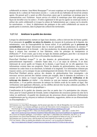 collaboratifs en interne. Jean-Marie Bourgogne364
est assez sceptique sur les progrès réalisés dans le
domaine de la « culture de l'innovation ouverte » : « cela est dû aux habitudes de travail de certains
agents. On pensait qu'il y aurait un effet d'ouverture, parce que le numérique est pratique pour la
communication avec l'extérieur. Aucun service n'a utilisé le numérique pour faire progresser sa
façon de travailler avec les autres ». Il relève également le fait que les agents ne soient pas incités à
utiliser des outils collaboratifs et évoque la culture de l'administration qui « repose sur la sécurité,
les autorisations... ». Ainsi, le déploiement des pratiques et des outils collaboratifs est encore en
grande partie à construire, dans la plupart des collectivités territoriales.
1.2.7.1.2 Améliorer la qualité des données
Lorsque les administrations mettent en ligne leurs données, celles-ci doivent être de bonne qualité.
Il est nécessaire de qualifier au mieux les données, de s'assurer de la présence de la légende, des
métadonnées, voire de l'interopérabilité du format utilisé. Il est préférable que le processus de
normalisation soit intégré directement dans le travail quotidien des producteurs de données.365
Ainsi, au département de la Gironde : « dès leur production, les données doivent être qualifiées de
façon à assurer leur ouverture et leur libération, selon les principes de transparence et
d'efficacité »366
. Il est à noter, que la mise en ligne des données publiques, peut être « un moyen de
juger le travail des agents et d'y relever d'éventuelles incohérences».367
Pierre-Paul Pénillard évoque368
le cas des données de géolocalisation qui sont, selon lui,
particulièrement importantes : « derrière l'open data, il y a un enjeu de territoire. Il est donc
intéressant de savoir quelle est l'origine de la donnée, à quel bassin de vie elle appartient. Ces
informations existent dans nos progiciels. Parmi les données de géolocalisation, nous avons au
minimum les codes Insee et au maximum, la latitude et la longitude. Ces informations n'étaient pas
toujours saisies, car la consigne n'a pas systématiquement été donnée. On n'en voyait pas l'intérêt ».
Pierre-Paul Pénillard précise qu'avec des données de géolocalisation bien renseignées « de
nouveaux services peuvent être réalisés comme par exemple, dans le domaine du tourisme ». Le
constat est le même au Conseil régional d'Auvergne369
où un travail de vérification et de
nettoyage des données est réalisé : « les données ne sont pas toujours accessibles (acronymes,
abréviations...). Il est parfois nécessaire de nettoyer les fichiers avant de les mettre en ligne. Des
vérifications sont également effectuées, car les chiffres doivent être les plus cohérents possibles. Il
manque parfois la localisation géographique ».
L'amélioration de la qualité des données peut être en partie due à la participation des citoyens.
Ainsi, pour le Conseil général de Gironde, mettre à disposition des ressources permet de créer de la
valeur en améliorant « la qualité des données par des processus directs (production d'information
complémentaire par les citoyens) et indirects (évaluations, suggestions, alertes en cas d'inexactitude
ou d'incomplétude) ».370
364 Entretien avec Jean-Marie Bourgogne, chef de projet open data à la ville de Montpellier, les 3 et 4 mars 2014
365 Voir le rapport « Les données publiques au service de l'innovation et de la transparence » de l’École des Ponts
ParisTech pp 32-33 http://blogs.lesechos.fr/IMG/pdf/RapportDonneesPubliques2011.pdf
366 Voir le rapport d'étape de 2012 « Deux ans d'action publique en Aquitaine – open data », octobre 2012
http://www.aecom.org/Vous-informer/Actualites2/Open-data-Deux-ans-d-action-publique-en-Aquitaine-Rapport
367 L'accès aux données publiques : la révolution « open data », L'abécédaire des institutions, mai 2013, p. 18
368 Entretien avec Pierre-Paul Pénillard, chef de projet du Conseil général de Saône-et-Loire, le 26 août 2013
369 Entretien avec Évelyne Leroy, chef de projet au Conseil régional d'Auvergne, le 6 août 2013
370 Voir l'article « Mise en relation des données et des services » sur la ressourcerie Datalocale
http://www.datalocale.fr/drupal7/content/mise-en-relation-des-donn%C3%A9es-et-des-services
82
 