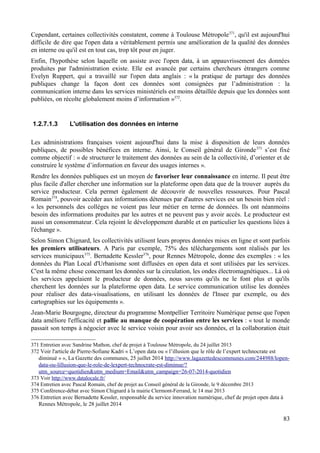 Cependant, certaines collectivités constatent, comme à Toulouse Métropole371
, qu'il est aujourd'hui
difficile de dire que l'open data a véritablement permis une amélioration de la qualité des données
en interne ou qu'il est en tout cas, trop tôt pour en juger.
Enfin, l'hypothèse selon laquelle on assiste avec l'open data, à un appauvrissement des données
produites par l'administration existe. Elle est avancée par certains chercheurs étrangers comme
Evelyn Ruppert, qui a travaillé sur l'open data anglais : « la pratique de partage des données
publiques change la façon dont ces données sont consignées par l’administration : la
communication interne dans les services ministériels est moins détaillée depuis que les données sont
publiées, on récolte globalement moins d’information »372
.
1.2.7.1.3 L'utilisation des données en interne
Les administrations françaises voient aujourd'hui dans la mise à disposition de leurs données
publiques, de possibles bénéfices en interne. Ainsi, le Conseil général de Gironde373
s’est fixé
comme objectif : « de structurer le traitement des données au sein de la collectivité, d’orienter et de
construire le système d’information en faveur des usages internes ».
Rendre les données publiques est un moyen de favoriser leur connaissance en interne. Il peut être
plus facile d'aller chercher une information sur la plateforme open data que de la trouver auprès du
service producteur. Cela permet également de découvrir de nouvelles ressources. Pour Pascal
Romain374
, pouvoir accéder aux informations détenues par d'autres services est un besoin bien réel :
« les personnels des collèges ne voient pas leur métier en terme de données. Ils ont néanmoins
besoin des informations produites par les autres et ne peuvent pas y avoir accès. Le producteur est
aussi un consommateur. Cela rejoint le développement durable et en particulier les questions liées à
l'échange ».
Selon Simon Chignard, les collectivités utilisent leurs propres données mises en ligne et sont parfois
les premiers utilisateurs. A Paris par exemple, 75% des téléchargements sont réalisés par les
services municipaux375
. Bernadette Kessler376
, pour Rennes Métropole, donne des exemples : « les
données du Plan Local d'Urbanisme sont diffusées en open data et sont utilisées par les services.
C'est la même chose concernant les données sur la circulation, les ondes électromagnétiques... Là où
les services appelaient le producteur de données, nous savons qu'ils ne le font plus et qu'ils
cherchent les données sur la plateforme open data. Le service communication utilise les données
pour réaliser des data-visualisations, en utilisant les données de l'Insee par exemple, ou des
cartographies sur les équipements ».
Jean-Marie Bourgogne, directeur du programme Montpellier Territoire Numérique pense que l'open
data améliore l'efficacité et pallie au manque de coopération entre les services : « tout le monde
passait son temps à négocier avec le service voisin pour avoir ses données, et la collaboration était
371 Entretien avec Sandrine Mathon, chef de projet à Toulouse Métropole, du 24 juillet 2013
372 Voir l'article de Pierre-Sofiane Kadri « L’open data ou « l’illusion que le rôle de l’expert technocrate est
diminué » », La Gazette des communes, 25 juillet 2014 http://www.lagazettedescommunes.com/244988/lopen-
data-ou-lillusion-que-le-role-de-lexpert-technocrate-est-diminue/?
utm_source=quotidien&utm_medium=Email&utm_campaign=26-07-2014-quotidien
373 Voir http://www.datalocale.fr/
374 Entretien avec Pascal Romain, chef de projet au Conseil général de la Gironde, le 9 décembre 2013
375 Conférence-débat avec Simon Chignard à la mairie Clermont-Ferrand, le 14 mai 2013
376 Entretien avec Bernadette Kessler, responsable du service innovation numérique, chef de projet open data à
Rennes Métropole, le 28 juillet 2014
83
 
