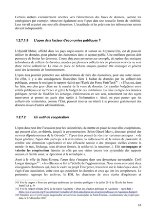 Certains métiers exclusivement orientés vers l'alimentation des bases de données, comme les
catalogueurs par exemple, retrouvent également avec l'open data une nouvelle forme de visibilité.
Leur travail acquiert une nouvelle dimension. L'exactitude et les précision des informations saisies
devient indispensable.
1.2.7.1.5 L'open data facteur d'économies publiques ?
L'objectif libéral, affiché dans les pays anglo-saxons et surtout au Royaume-Uni, est de pouvoir
utiliser les données, pour générer des économies dans le secteur public. Une meilleure gestion doit
permettre de limiter les dépenses. L'open data peut permettre par exemple, de repérer des pratiques
redondantes de collecte de données, menées par plusieurs collectivités ou plusieurs services au sein
d'une même collectivité. La mise en place de fichiers uniques pourrait être envisagée et générer
ainsi des économies de fonctionnement.
L'open data pourrait permettre aux administrations de faire des économies, pour une autre raison.
En effet, il y a des conséquences financières liées à l'achat de données par les collectivités
publiques, comme le souligne le rapport réalisé par l'École des Ponts ParisTech381
: « l'État est, dans
les faits, son plus gros client sur le marché de la vente de données. Le transfert budgétaire entre
entités publiques est inefficace et grève le budget de ces institutions. La mise en ligne des données
publiques permet de fluidifier les échanges d'information en son sein, notamment sur des sujets
transverses et permet un accès plus rapide à l'information ». Ainsi, on peut penser que les
collectivités territoriales, comme l’État, peuvent trouver un intérêt à se procurer gratuitement des
données issues d'autres administrations.
1.2.7.2 Un outil de coopération
L'open data peut être l'occasion pour les collectivités, de mettre en place de nouvelles coopérations,
qui peuvent aller, en théorie, jusqu'à la co-construction. Selon Gérard Marty, directeur général des
services départementaux de la Gironde382
, l'open data permet de réactiver certaines pratiques : « de
façon générale, l'open data participe à la réinvention, la redécouverte de la notion de proximité et
confère une dimension significative et une efficacité sociale à des pratiques vieilles comme le
monde (le troc, l'échange, sous diverses formes, la solidarité, la rencontre...). Elle accompagne et
valorise les coopérations laissées de côté par une vision encore très pyramidale des rapports
sociaux et facilite ainsi, la réplication et la sérendipité ».
Ainsi à la ville de Saint-Étienne, l'open data s'imagine dans une dynamique partenariale. Cyril
Longin témoigne383
: « la réflexion se fait à l'échelle de l'agglomération. Nous avons rencontré deux
enseignants chercheurs qui, dans le cadre du projet Émergence, travaillent sur le linked open data. Il
s'agit d'une association, entre ceux qui possèdent les données et ceux qui ont les compétences. Le
partenariat regroupe les archives, la DSI, les chercheurs de deux écoles d'ingénieurs et
381 Voir le rapport « Pour une politique ambitieuse des données publiques » de juillet 2011 de l'École des Ponts
ParisTech p. 34
382 Voir le rapport d'étape 2012 de la région Aquitaine « Deux ans d'action publique en Aquitaine – open data »
https://www.aecom.org/Vous-informer/Actualites2/Open-data-Deux-ans-d-action-publique-en-Aquitaine-Rapport
383 Entretien avec Cyril Longin, responsable des archives municipales de Saint-Étienne, coordonnateur du projet open
data, le 12 décembre 2013
85
 