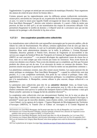l'agglomération. Le groupe est animé par une association du numérique (Numelic). Nous organisons
des séances de créativité pour choisir les bonnes idées ».
Certains pensent que les rapprochements entre les différents acteurs (collectivités territoriales,
secteur privé, universités) ne vont pas de soi, en particulier du fait des intérêts économiques qui sont
en jeux. Ce serait la raison pour laquelle Etalab envisagerait de lancer des campagnes à thèmes.
Pour Jean-Marie Bourgogne384
, derrière cette initiative nationale, il y aurait « l'idée de mettre une
pression, de faire en sorte qu'il y ait une neutralisation des risques de concurrence déloyale. Cela
permettrait d'augmenter le nombre de données ». L'objectif serait de « convaincre ceux qui ont des
données de les partager » afin d'enrichir le big data urbain.
1.2.7.2.1 Une coopération possible entre collectivités
Les mutualisations entre collectivités sont aujourd'hui encouragées par les pouvoirs publics, afin de
réduire les coûts de fonctionnement. Par ailleurs, certaines applications n'ont de sens que dans la
mesure où les données collectées, le sont sur le périmètre pertinent, celui-ci ne s'arrêtant pas aux
frontières d'une seule administration (données sur la trafic, la pollution...). Corinne Reynaud-
Tallandier, directrice générale et Patrick Ferri, directeur de l'ingénierie en éco-mobilité et des
services aux usagers du Syndicat Mixte des Transports en Commun de l'agglomération clermontoise
(SMTC) en sont convaincus385
: « on pourrait développer des applications issues du réseau bus et
tram, mais on se rend compte que nous n'avons pas toutes les ressources. Nous avons besoin de
croiser nos données avec d'autres. Nous avons des données qui se complètent, qui font que l'on peut
produire des choses qui ont du sens. Il est nécessaire de mettre en commun des données. Nous
pourrons ensuite nous poser la question de savoir s'il faut les mettre sur une plateforme commune ».
Les plateformes communes existent, mais elles restent encore limitées. Les causes peuvent être de
nature politique ou stratégique. Pour Jean-Marie Bourgogne386
: « quand les collectivités sont trop
proches, il y a une compétition territoriale, d'un point de vue vertical et politique. Entre ville,
agglomération et région, il y a souvent des frottements politiques. La compétition politique n'aide
pas à la mutualisation. A Montpellier, comme ailleurs le plus souvent, chaque collectivité a sa
plateforme ».
Le partenariat entre collectivités peut être lié au calendrier électoral. Ainsi, au Grand Lyon,
Grégory Blanc Bernard387
reconnaît « qu'il y a des partenariats avec la ville et des contacts avec
d'autres communes ainsi qu'avec le syndicat des transports Sytral et l'office de tourisme » mais qu'à
l'heure actuelle « personne ne s'engage du fait du calendrier électoral388
».
La coopération entre collectivités n'est pas nécessairement finalisée lors de la mise en place de
l'open data. Elle peut être réalisée dans un second temps. Ainsi, au Conseil régional d'Auvergne, le
président389
assure que de nouvelles données, issues d'autres entités, vont rejoindre la plateforme :
« tout d’abord, via les agences de la région : l’Agence Régionale de Développement des Territoires
d’Auvergne (ARDTA), le Transfo (Art et Culture en Auvergne) et le Comité Régional de
384 Entretien avec Jean-Marie Bourgogne, chef de projet open data à la ville de Montpellier, les 3 et 4 mars 2014
385 Entretien avec Corinne Reynaud-Tallandier, directrice générale et Patrick Ferri, directeur de l'ingénierie en éco-
mobilité et des services aux usagers au SMTC, le 30 janvier 2014
386 Entretien avec Jean-Marie Bourgogne, chef de projet open data à la ville de Montpellier, les 3 et 4 mars 2014
387 Entretien avec Grégory Blanc-Bernard, chef de projet informatique au Grand Lyon, les 20 et 26 septembre 2013
388 Lors de l'entretien avec Grégory Blanc-Bernard, nous étions quelques mois avant les élection municipales de mars
2014.
389 Voir la plateforme de la région Auvergne http://opendata.auvergne.fr/lopen-data/notre-demarche/
86
 