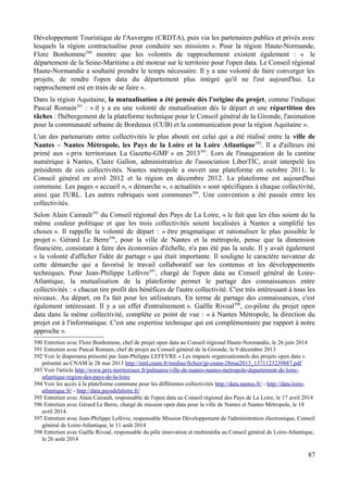 Développement Touristique de l'Auvergne (CRDTA), puis via les partenaires publics et privés avec
lesquels la région contractualise pour conduire ses missions ». Pour la région Haute-Normande,
Flore Bonhomme390
montre que les volontés de rapprochement existent également : « le
département de la Seine-Maritime a été moteur sur le territoire pour l'open data. Le Conseil régional
Haute-Normandie a souhaité prendre le temps nécessaire. Il y a une volonté de faire converger les
projets, de rendre l'open data du département plus intégré qu'il ne l'est aujourd'hui. Le
rapprochement est en train de se faire ».
Dans la région Aquitaine, la mutualisation a été pensée dès l'origine du projet, comme l'indique
Pascal Romain391
: « il y a eu une volonté de mutualisation dès le départ et une répartition des
tâches : l'hébergement de la plateforme technique pour le Conseil général de la Gironde, l'animation
pour la communauté urbaine de Bordeaux (CUB) et la communication pour la région Aquitaine ».
L'un des partenariats entre collectivités le plus abouti est celui qui a été réalisé entre la ville de
Nantes – Nantes Métropole, les Pays de la Loire et la Loire Atlantique392
. Il a d'ailleurs été
primé aux « prix territoriaux La Gazette-GMF » en 2013393
. Lors de l'inauguration de la cantine
numérique à Nantes, Claire Gallon, administratrice de l'association LiberTIC, avait interpelé les
présidents de ces collectivités. Nantes métropole a ouvert une plateforme en octobre 2011, le
Conseil général en avril 2012 et la région en décembre 2012. La plateforme est aujourd'hui
commune. Les pages « accueil », « démarche », « actualités » sont spécifiques à chaque collectivité,
ainsi que l'URL. Les autres rubriques sont communes394
. Une convention a été passée entre les
collectivités.
Selon Alain Cairault395
du Conseil régional des Pays de La Loire, « le fait que les élus soient de la
même couleur politique et que les trois collectivités soient localisées à Nantes a simplifié les
choses ». Il rappelle la volonté de départ : « être pragmatique et rationaliser le plus possible le
projet ». Gérard Le Berre396
, pour la ville de Nantes et la métropole, pense que la dimension
financière, consistant à faire des économies d'échelle, n'a pas été pas la seule. Il y avait également
« la volonté d'afficher l'idée de partage » qui était importante. Il souligne le caractère novateur de
cette démarche qui a favorisé le travail collaboratif sur les contenus et les développements
techniques. Pour Jean-Philippe Lefèvre397
, chargé de l'open data au Conseil général de Loire-
Atlantique, la mutualisation de la plateforme permet le partage des connaissances entre
collectivités : « chacun tire profit des bénéfices de l'autre collectivité. C'est très intéressant à tous les
niveaux. Au départ, on l'a fait pour les utilisateurs. En terme de partage des connaissances, c'est
également intéressant. Il y a un effet d'entraînement ». Gaëlle Rivoal398
, co-pilote du projet open
data dans la même collectivité, complète ce point de vue : « à Nantes Métropole, la direction du
projet est à l'informatique. C'est une expertise technique qui est complémentaire par rapport à notre
approche ».
390 Entretien avec Flore Bonhomme, chef de projet open data au Conseil régional Haute-Normandie, le 26 juin 2014
391 Entretien avec Pascal Romain, chef de projet au Conseil général de la Gironde, le 9 décembre 2013
392 Voir le diaporama présenté par Jean-Philippe LEFEVRE « Les impacts organisationnels des projets open data »
présenté au CNAM le 28 mai 2013 http://intd.cnam.fr/medias/fichier/jp-cnam-28mai2013_1371123239887.pdf
393 Voir l'article http://www.prix-territoriaux.fr/palmares/ville-de-nantes-nantes-metropole-departement-de-loire-
atlantique-region-des-pays-de-la-loire
394 Voir les accès à la plateforme commune pour les différentes collectivités http://data.nantes.fr/ - http://data.loire-
atlantique.fr/ - http://data.paysdelaloire.fr/
395 Entretien avec Alain Cairault, responsable de l'open data au Conseil régional des Pays de La Loire, le 17 avril 2014
396 Entretien avec Gérard Le Berre, chargé de mission open data pour la ville de Nantes et Nantes Métropole, le 18
avril 2014.
397 Entretien avec Jean-Philippe Lefèvre, responsable Mission Développement de l'administration électronique, Conseil
général de Loire-Atlantique, le 11 août 2014
398 Entretien avec Gaëlle Rivoal, responsable du pôle innovation et multimédia au Conseil général de Loire-Atlantique,
le 26 août 2014
87
 