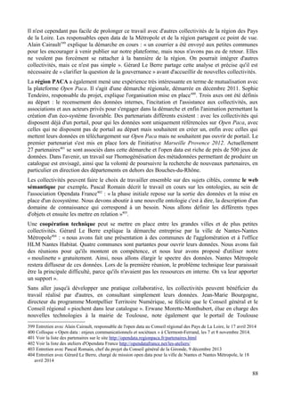 Il n'est cependant pas facile de prolonger ce travail avec d'autres collectivités de la région des Pays
de la Loire. Les responsables open data de la Métropole et de la région partagent ce point de vue.
Alain Cairault399
explique la démarche en cours : « un courrier a été envoyé aux petites communes
pour les encourager à venir publier sur notre plateforme, mais nous n'avons pas eu de retour. Elles
ne veulent pas forcément se rattacher à la bannière de la région. On pourrait intégrer d'autres
collectivités, mais ce n'est pas simple ». Gérard Le Berre partage cette analyse et précise qu'il est
nécessaire de « clarifier la question de la gouvernance » avant d'accueillir de nouvelles collectivités.
La région PACA a également mené une expérience très intéressante en terme de mutualisation avec
la plateforme Open Paca. Il s'agit d'une démarche régionale, démarrée en décembre 2011. Sophie
Tendeiro, responsable du projet, explique l'organisation mise en place400
. Trois axes ont été définis
au départ : le recensement des données internes, l'incitation et l'assistance aux collectivités, aux
associations et aux acteurs privés pour s'engager dans la démarche et enfin l'animation permettant la
création d'un éco-système favorable. Des partenariats différents existent : avec les collectivités qui
disposent déjà d'un portail, pour qui les données sont uniquement référencées sur Open Paca, avec
celles qui ne disposent pas de portail au départ mais souhaitent en créer un, enfin avec celles qui
mettent leurs données en téléchargement sur Open Paca mais ne souhaitent pas ouvrir de portail. Le
premier partenariat s'est mis en place lors de l'initiative Marseille Provence 2012. Actuellement
27 partenaires401
se sont associés dans cette démarche et l'open data est riche de près de 500 jeux de
données. Dans l'avenir, un travail sur l'homogénéisation des métadonnées permettant de produire un
catalogue est envisagé, ainsi que la volonté de poursuivre la recherche de nouveaux partenaires, en
particulier en direction des départements en dehors des Bouches-du-Rhône.
Les collectivités peuvent faire le choix de travailler ensemble sur des sujets ciblés, comme le web
sémantique par exemple. Pascal Romain décrit le travail en cours sur les ontologies, au sein de
l'association Opendata France402
: « la phase initiale repose sur la sortie des données et la mise en
place d'un écosystème. Nous devons aboutir à une nouvelle ontologie c'est à dire, la description d'un
domaine de connaissance qui correspond à un besoin. Nous allons définir les différents types
d'objets et ensuite les mettre en relation »403
.
Une coopération technique peut se mettre en place entre les grandes villes et de plus petites
collectivités. Gérard Le Berre explique la démarche entreprise par la ville de Nantes-Nantes
Métropole404
: « nous avons fait une présentation à des communes de l'agglomération et à l'office
HLM Nantes Habitat. Quatre communes sont partantes pour ouvrir leurs données. Nous avons fait
des réunions pour qu'ils montent en compétence, et nous leur avons proposé d'utiliser notre
« moulinette » gratuitement. Ainsi, nous allons élargir le spectre des données. Nantes Métropole
restera diffuseur de ces données. Lors de la première réunion, le problème technique leur paraissait
être la principale difficulté, parce qu'ils n'avaient pas les ressources en interne. On va leur apporter
un support ».
Sans aller jusqu'à développer une pratique collaborative, les collectivités peuvent bénéficier du
travail réalisé par d'autres, en consultant simplement leurs données. Jean-Marie Bourgogne,
directeur du programme Montpellier Territoire Numérique, se félicite que le Conseil général et le
Conseil régional « piochent dans leur catalogue ». Erwane Morette-Monthubert, élue en charge des
nouvelles technologies à la mairie de Toulouse, note également que le portail de Toulouse
399 Entretien avec Alain Cairault, responsable de l'open data au Conseil régional des Pays de La Loire, le 17 avril 2014
400 Colloque « Open data : enjeux communicationnels et sociétaux » à Clermont-Ferrand, les 7 et 8 novembre 2014.
401 Voir la liste des partenaires sur le site http://opendata.regionpaca.fr/partenaires.html
402 Voir la liste des ateliers d'Opendata France http://opendatafrance.net/les-ateliers/
403 Entretien avec Pascal Romain, chef du projet du Conseil général de la Gironde, 9 décembre 2013
404 Entretien avec Gérard Le Berre, chargé de mission open data pour la ville de Nantes et Nantes Métropole, le 18
avril 2014
88
 
