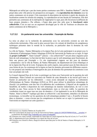 Métropole est utilisé par « par des toutes petites communes sans DSI ». Sandrine Mathon405
, chef de
projet dans cette ville précise les perspectives envisagées : « la coproduction des données avec les
autres communes est en projet. Cela concernera la description du territoire à partir des données de
localisation comme les terrains de camping. La coproduction est une facette de l'animation. Elle doit
permettre aux communes de la métropole de s'approprier le sujet, puis elle favorisera la diffusion de
leurs propres données ». Par ailleurs, « l'open data peut être utile pour le benchmark entre
collectivités. C'est en tout cas un argument développé par la ville de Toulouse en direction des
autres communes de la Métropole ».
1.2.7.2.2 Un partenariat avec les universités : l'exemple de Nantes
La mise en place ou la recherche de partenariats avec les universités existent au sein des
collectivités territoriales. Elles sont le plus souvent liées à la volonté de bénéficier de compétences
techniques présentes dans le monde de la recherche, en particulier dans le domaine du web
sémantique.
La ville de Nantes - Nantes Métropoles et la région Pays de la Loire participent à un projet avec le
Laboratoire d’Informatique Nantes Atlantique (LINA) de l'université de Nantes sur ce sujet. Il s'agit
du projet LodPaddle406
. Alain Cairault407
précise : « les collectivités408
ont pris deux stagiaires pour
faire du web sémantique. Le but était de faire la preuve que le web sémantique peut fonctionner, de
faire une preuve par l'exemple ». Ce site expérimental s'appuie sur des jeux de données
« sémantisées » de la ville de Nantes, de Nantes Métropole, du département de Loire-Atlantique et
de la région des Pays de la Loire. Il propose des outils experts, mais permet aussi de faire découvrir
sous forme de jeu, les communes de la région en liant les données provenant de différentes sources.
Le site propose une interface d’interrogation des jeux de données liés permettant de construire à son
tour son propre site web.
Le Conseil régional Pays de la Loire va prolonger ses liens avec l'université sur la question du web
sémantique. Alain Cairault est convaincu de l'intérêt de cette démarche et du travail qu'il reste à
fournir en particulier sur les référentiels : « nous avons demandé un stagiaire au Laboratoire
d'Informatique de Nantes Atlantique (LINA) en 2014, pour utiliser la plateforme sémantique de
Datalift. Les problèmes vont être liés à la définition des vocabulaires. L'objectif est de regarder la
faisabilité, de mettre à disposition du web sémantique de manière industrialisée, de voir si c'est
faisable ou pas. Nous savons le faire manuellement, mais ce n'est pas viable. La question du
vocabulaire remet en cause tous nos jeux de données ». C'est également le cas de la Métropole de
Nantes. Alain Le Berre409
explique que dans sa collectivité « une doctorante, rattachée à la direction
économique, va travailler sur les questions du web sémantique pendant 3 ans ». Il justifie le besoin
dans ce domaine : « nous n'avons pas les compétences en interne sur ce sujet. Le partenariat avec
l'université est important sur cette question ».
405 Entretien avec Sandrine Mathon du 24 juillet 2013
406 Voir la description du projet sur le site de l'université de Nantes -nantes.fr/1389258790980/0/fiche___actualite/ et
la plateforme développée http://lodpaddle.univ-nantes.fr/lodpaddle/
407 Entretien avec Alain Cairault, responsable de l'open data au Conseil régional des Pays de la Loire, le 17 avril 2014
408 Le département de Loire-Atlantique et La région des Pays de la Loire
409 Entretien avec Gérard Le Berre, chargé de mission open data pour la ville de Nantes et Nantes Métropole, le 18
avril 2014.
89
 