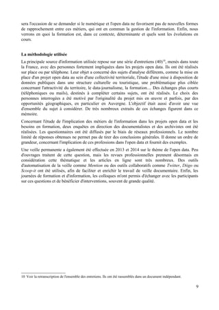 sera l'occasion de se demander si le numérique et l'open data ne favorisent pas de nouvelles formes
de rapprochement entre ces métiers, qui ont en commun la gestion de l'information. Enfin, nous
verrons en quoi la formation est, dans ce contexte, déterminante et quels sont les évolutions en
cours.
La méthodologie utilisée
La principale source d'information utilisée repose sur une série d'entretiens (40)10
, menés dans toute
la France, avec des personnes fortement impliquées dans les projets open data. Ils ont été réalisés
sur place ou par téléphone. Leur objet a concerné des sujets d'analyse différents, comme la mise en
place d'un projet open data au sein d'une collectivité territoriale, l'étude d'une mise à disposition de
données publiques dans une structure culturelle ou touristique, une problématique plus ciblée
concernant l'attractivité du territoire, le data-journalisme, la formation.... Des échanges plus courts
(téléphoniques ou mails), destinés à compléter certains sujets, ont été réalisés. Le choix des
personnes interrogées a été motivé par l'originalité du projet mis en œuvre et parfois, par des
opportunités géographiques, en particulier en Auvergne. L'objectif était aussi d'avoir une vue
d'ensemble du sujet à considérer. De très nombreux extraits de ces échanges figurent dans ce
mémoire.
Concernant l'étude de l'implication des métiers de l'information dans les projets open data et les
besoins en formation, deux enquêtes en direction des documentalistes et des archivistes ont été
réalisées. Les questionnaires ont été diffusés par le biais de réseaux professionnels. Le nombre
limité de réponses obtenues ne permet pas de tirer des conclusions générales. Il donne un ordre de
grandeur, concernant l'implication de ces professions dans l'open data et fournit des exemples.
Une veille permanente a également été effectuée en 2013 et 2014 sur le thème de l'open data. Peu
d'ouvrages traitent de cette question, mais les revues professionnelles prennent désormais en
considération cette thématique et les articles en ligne sont très nombreux. Des outils
d'automatisation de la veille comme Mention ou des outils collaboratifs comme Twitter, Diigo ou
Scoop-it ont été utilisés, afin de faciliter et enrichir le travail de veille documentaire. Enfin, les
journées de formation et d'information, les colloques m'ont permis d'échanger avec les participants
sur ces questions et de bénéficier d'interventions, souvent de grande qualité.
10 Voir la retranscription de l'ensemble des entretiens. Ils ont été rassemblés dans un document indépendant.
9
 