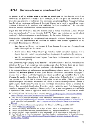 1.2.7.2.3 Quel partenariat avec les entreprises privées ?
Le secteur privé est offensif dans le secteur du numérique en direction des collectivités
territoriales. La publication d'études410
et de sondages, la mise en place de formations ou la
proposition de rencontres se multiplient pour encourager les acteurs publics à s'engager d'avantage
dans la voie du numérique. A l'image de la société Orange, qui a publié « un guide de bonnes
pratiques à destination des candidats aux prochaines élections municipales »411
, les entreprises
entendent peser sur les orientations à venir dans ce domaine.
L'open data peut favoriser de nouvelles relations avec le monde économique. Antoine Decourt
prend un exemple précis412
: « une entreprise de BTP à Angers a pu optimiser son travail, grâce à
nos données. Cela nous a également permis d'engager des discussions réciproques ».
Dans certaines collectivités, les entreprises privées sont parties prenantes du projet open data. Au
Grand Lyon, une coproduction des données est réalisée avec certains opérateurs et des
croisements de données sont effectués :
• Avec l'entreprise Decaux : croisement de leurs données de terrain avec les données de
géolocalisation précises des travaux ;
• Avec le service d'auto-portage Bluely413
qui permet de prendre une voiture électrique et de la
déposer à un autre endroit : croisement de leurs données avec la localisation des stations ;
• Avec les opérateurs gérant les parkings du Grand Lyon : croisement de leurs données avec
les référentiels parking.
Ainsi, comme l'explique Grégory Blanc-Bernard414
: « la coproduction de données, réalisée avec les
opérateurs, favorise le croisement de leurs données avec celles du Grand Lyon, ce qui permet
d'avoir plus d'informations, une meilleure localisation et des données plus précises ».
Il faut noter par ailleurs, que les liens entre acteurs publics et privés sont soumis à des règles dans le
domaine des marchés publics. Comme dans d'autres collectivités, Jean-Marie Bourgogne415
,
souligne pour la ville de Montpellier, le problème lié aux opérateurs qui travaillent dans le cadre
d'un marché public : « ils produisent de la donnée en lieu et place de la collectivité. Le problème
c'est que rien n'a été écrit dans le contrat de délégation de service public (DSP). Les opérateurs
veulent faire payer les données. Aujourd'hui, des clauses existent et des renégociations s'opèrent ».
Cyril Longin à Saint-Étienne416
pense, lui aussi « qu'il sera nécessaire de prévoir la libération des
données dans les contrats de délégation de services publics » et précise que « c'est plus compliqué
quand cela n'a pas été noté au départ ». D'autres collectivités se sont interrogées sur cette difficulté
et depuis avril 2014, comme le rapporte un article du Monde Informatique417
: « les marchés publics
410 Voir l'enquête sur la ville numérique du 14 novembre 2013 www.ipsos.fr/ipsos-public-affairs/actualites/2013-11-
14-ville-numerique-francais-entre-meconnaissance-et-attentes-fortes
411 Voir l'article « Le numérique expliqué par Orange aux candidats aux municipales », Localtis, 21 janvier 2014
http://www.localtis.info/cs/ContentServer?pagename=Localtis/LOCActu/ArticleActualite&cid=1250266492884 et
voir le guide réalisé par Orange en 2014 http://www.orange.com/sirius/collectivites/Orange-Livre-numerique-
2014.pdf
412 Entretien avec Antoine Decourt, chef de projet open data d'Angers Loire Métropole, le 22 août 2014
413 Voir le site https://www.bluely.eu/fr/
414 Entretien avec Grégory Blanc-Bernard, chef de projet du Grand Lyon les 20 et 26 septembre 2013
415 Entretien avec Jean-Marie Bourgogne, chef de projet open data à la ville de Montpellier, les 3 et 4 mars 2014
416 Entretien avec Cyril Longin, responsable du projet open data à la ville de Saint-Étienne, le 12 décembre 2013
417 Voir l'article de Maryse Gros « Paris ajoute une clause Open Data à ses marchés publics », Le Monde Informatique
du 30 avril 2014 http://www.lemondeinformatique.fr/actualites/lire-paris-ajoute-une-clause-open-data-a-ses-
marches-publics-57340.html
90
 