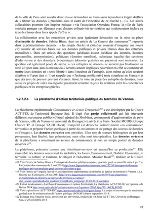 de la ville de Paris sont assortis d'une clause demandant au fournisseur répondant à l'appel d'offres
de « libérer les données » produites dans le cadre de l'exécution de ce marché (…) ». Les autres
collectivités pourront s'en inspirer puisque « via l'association Opendata France, la ville de Paris
souhaite partager ces éléments avec d'autres collectivités territoriales qui souhaiteraient inclure ce
type de clauses dans leurs appels d'offres ».
La collaboration avec les entreprises privées peut également déboucher sur la mise en place
d'entrepôts de données. Sabine Blanc, dans un article de La Gazette des communes418
rapporte
deux expérimentations récentes : « les projets DatAct et Datalyse essayent d’imaginer une smart
city nourrie de services basés sur des données publiques et privées réunies dans des entrepôts
mutualisés ». Dans cet article, des questions juridiques (statut juridique des données, données
personnelles, anonymisation), politiques (données sensibles), techniques (qualité des systèmes
d'information et des données), économiques (données gratuites ou payantes) sont soulevées. La
question est également posée de savoir, si les entrepôts de données ne seraient pas finalement un
frein à l'open data, dans la mesure où « certains acteurs impliqués pourraient en effet se contenter de
mettre leurs données en « semi-liberté » dans l’enceinte de l’entrepôt, alors même qu’elles seraient
éligibles à l’open data ». Il est rappelé que « l'échange public-privé reste complexe en France » et
que des jeux de pouvoir peuvent s'exercer. Ainsi, la mise en place des entrepôts de données, mais
aussi les projets de villes intelligentes pourraient remettre en jeux les relations entre les collectivités
publiques et les entreprises privées.
1.2.7.2.4 La plateforme d'action territoriale publique du territoire de Vannes
La plateforme expérimentale Connaissance et Action Territoriale419
a été développée par la Chaire
ACT-TER de l'université Bretagne Sud. Il s'agit d'un projet collaboratif qui fait intervenir
différents partenaires publics (Conseil général du Morbihan, communauté d’agglomération du pays
de Vannes, ville de Vannes et université de Bretagne) et privés (La Poste, Société MGDIS, Groupe
Charier TP et Groupe SAUR Ouest). L'objectif est d'enrichir collectivement « la connaissance
territoriale et préparer l'action publique à partir du croisement et du partage des sources de données
et d'images ». Les données entrantes sont enrichies. Elles sont de sources hétérogènes de par leur
provenance, leur finalité, leur présentation, mais elles sont interopérables. Les données sortantes
de la plateforme « constituent un service de connaissance et non un simple portail de données
ouvertes »420
.
La plateforme, présentée comme une datathèque-services est aujourd'hui en production421
. Elle
rassemble des données concernant les mobilités, les loisirs, l'environnement, l'habitat, l'économie, le
territoire, la culture, le tourisme, le citoyen et l'éducation. Maurice Baslé422
, titulaire de la Chaire
418 Voir l'article de Sabine Blanc « L'entrepôt de données publiques-privées, prochain graal ou nouvelle usine à gaz ? »,
La Gazette des communes du 2 mai 2014 http://www.lagazettedescommunes.com/232781/lentrepot-de-donnees-
publiques-privees-prochain-graal-ou-nouvelle-usine-a-gaz/
419 Voir l'article de Virginie Fauvel « Une plateforme expérimentale de données au service du territoire à Vannes », La
Gazette des Communes, 28 mai 2013 http://www.lagazettedescommunes.com/167959/une-plateforme-
experimentale-de-donnees-au-service-du-territoire-a-vannes/?
utm_source=quotidien&utm_medium=Email&utm_campaign=29-05-2013-quotidien
420 Extrait du document « La Chaire Connaissance et Action Territoriale, La plateforme ACT-TER-DC en 5 points » de
février 2014 http://www.univ-ubs.fr/la-chaire-act-ter-en-5-points-412863.kjsp?RH=WEB_FOND
421 Voir la plateforme ACT-TER-DC https://act-ter.univ-ubs.fr/web/guest/home. Le projet est reconnu par le secrétariat
général pour la modernisation de l'action publique (SGMAP) depuis septembre 2014.
422 Échange avec Maurice Baslé, professeur des universités, titulaire de la Chaire ACT-TER, Université de Bretagne
Sud, le 20 novembre 2014
91
 