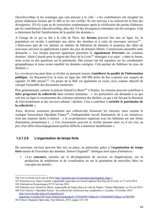 OpenStreetMap et les avantages que cela procure à la ville : « les contributeurs ont récupéré les
points d'adresses fournis par le SIG et les ont vérifiés. Ils ont renvoyé à la collectivité la liste des
divergences. S'il n'y a pas eu de corrections systématiques après la vérification des points d'adresses
par les contributeurs OpenStreetMap, plus des 3/4 des divergences remontées ont été corrigées. Cela
a clairement facilité l'amélioration de la qualité des données ».
A l'image de ce qui se fait à la ville de Paris, des forums peuvent être mis en ligne. Ici, la
population est invitée à participer aux choix des données et à créer de nouveaux services436
:
« faites-nous part de vos attentes en matière de libération de données et proposez des idées de
nouveaux services ou applications à partir des jeux de données libérés. Construisons ensemble cette
démarche ». Les forums peuvent également permettre le signalement d'erreurs sur certaines
données. Alain Cairault pour la région des Pays de la Loire437
témoigne à ce sujet : « dans le forum,
nous avons eu des questions sur le patrimoine. Des erreurs ont été signalées sur les coordonnées
géographiques et nous avons republié les données corrigées. Cela permet de fiabiliser les jeux de
données ».
Le crowdsourcing peut donc se révéler un puissant moyen d'améliorer la qualité de l'information
publique. Au Royaume-Uni, la mise en ligne des 360 000 arrêts du bus a permis aux usagers de
signaler 18 000 erreurs438
. Un projet de la BnF est également en cours, avec comme objectif de
corriger l'ensemble des documents numérisés.
Plus généralement, comme le précise Gérard Le Berre439
à Nantes, les citoyens peuvent contribuer à
faire progresser la collectivité dans certains domaines : « les particuliers ont demandé à ce que
soit mis en ligne le recensement des colonnes aériennes des déchets, ce qui a été fait par la direction
de l'environnement et des services urbains / déchets. Cela a contribué à enrichir le patrimoine de
la collectivité ».
Ainsi, diverses occasions permettent aux collectivités d'associer les citoyens, mais comme le
souligne l'association Opendata France440
, l'indispensable travail d'animation lié à ces initiatives,
n'est pas toujours facile à réaliser : « la co-production organisée avec les habitants est une forme
d'animation prometteuse (…). Ces croisements peuvent se révéler payants mais ce, il est vrai, au
prix d'un effort d'accompagnement parfois difficile à maintenir durablement ».
1.2.7.2.6 L'organisation de temps forts
De nouveaux services peuvent être mis en place, en particulier grâce à l'organisation de temps
forts autour de l'ouverture des données. Simon Chignard441
distingue trois types d'initiatives :
• « Les concours, orientés sur le développement de services ou d'applications, sur la
production de médiations et de visualisation ou sur la génération de nouvelles idées ou
concepts (en amont) ;
436 Voir le forum sur le site de Paris http://opendata.paris.fr/opendata/app/digg&id_digg=1
437 Entretien avec Alain Cairault, responsable open data au Conseil régional des Pays de la Loire, le 17 avril 2014
438 Alternatives Économiques N°313 de mai 2012
439 Entretien avec Gérard Le Berre, responsable de l'open data à la ville de Nantes / Nantes Métropole, le 18 avril 2014
440 Voir l'article « Opendata France : les collectivités renforcent leur coopération », Localtis, 18 octobre 2013
http://www.localtis.info/cs/ContentServer?
pagename=Localtis/LOCActu/ArticleActualite&jid=1250266087160&cid=1250266060334&np=ex3403989
441 Simon Chignard, Open data, Fyp Éditions, 2013, pages 135-136
94
 