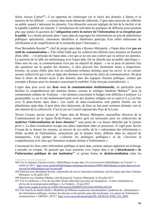 Selon Aurore Cartier448
, il est opportun de s'interroger sur le choix des données à libérer et la
manière de les diffuser : « comme dans toute démarche éditoriale, l’open data nécessite de réfléchir
au public auquel s’adressent les données. Une démarche souvent négligée du fait de la facilité et de
la rapidité à publier sur internet. L’introduction du web dans les pratiques de diffusion pose pourtant
plus que jamais la question de l’adéquation entre la nature de l’information et sa réception par
le public. La volonté présente dans l’open data de regrouper les informations au sein de plateformes
publiques spécialisées, clairement identifiées et labellisées participe d’un effort intéressant de
clarification et de simplification de la recherche pour l’internaute ».
Pour Bernadette Kessler449
, chef de projet open data à Rennes Métropole, « l'open data n'est pas un
outil de communication ». Elle réfute l'idée que les collectivités libèrent leurs données en fonction
d'une cible : « le principe de l'open data, c'est que je ne sais pas à priori qui va utiliser les données.
La question de la cible est antinomique avec l'open data. On ne cherche pas un public spécifique » .
Dans tous les cas, la communication n'est pas un objectif de départ : « on se pose en premier lieu
des questions sur la qualité des données, si elles peuvent être facilement mises à disposition.
Ensuite, on essaie d'aller plus loin en améliorant certaines données pour les ouvrir. Je ne connais
aucune collectivité qui a mis en ligne des données en fonction de choix de communication. On peut
faire le choix de donner accès à des données dans des logiques d'action publique, comme par
exemple à Rennes pour les données concernant la mobilité. Cela n'est pas contradictoire. ».
L'open data peut avoir des liens avec la communication institutionnelle, en particulier pour
faciliter la compréhension des données brutes, comme le souligne Sandrine Mathon450
pour la
communauté urbaine de Toulouse : « les données concernant le budget sont difficiles à analyser. Le
grand public va sur le site institutionnel pour avoir des données rédigées sur ce sujet et il y a un lien
avec la plate-forme open data ». Les outils de data-visualisation sont parfois limités sur les
plateformes open data, il peut alors être intéressant, de faire un lien pour certaines données vers le
site internet de la collectivité. C'est le cas au Conseil régional des Pays de la Loire.
Xavier Crouan, ancien acteur de l'open data de Rennes Métropole, aujourd'hui directeur de la
Communication de la région Île-de-France, montre qu'il est nécessaire pour les collectivités de
maîtriser l'éditorialisation de leurs données451
sous peine de « se laisser déborder par le secteur
privé ». La data-visualisation occupe une place importante dans ce processus. Il s'agit pour Xavier
Crouan de se donner les moyens, au travers de ces outils, de la « valorisation des informations »,
d'aller au-delà de l'information, caractérisée par la donnée brute, diffusée dans un objectif de
transparence. Cela permet de « valoriser les politiques publiques » et de « favoriser la
compréhension et le sens que l'émetteur souhaite donner à l'information ».
Concernant les liens entre information publique et open data, certains auteurs apportent un éclairage
à prendre en compte. Ils pensent que nous assistons avec l'open data à un « détachement » de
l'information publique de son institution452
et qu'une forme de désintermédiation entre les
448 Voir le mémoire d'Aurore Cartier « Bibliothèque et open data. Et si on ouvrait les bibliothèques sur l’avenir ? »
réalisé en 2013 http://www.enssib.fr/bibliotheque-numerique/documents/60401-bibliotheque-et-open-data-et-si-on-
ouvrait-les-bibliotheques-sur-l-avenir.pdf
449 Entretien avec Bernadette Kessler, responsable du service innovation numérique, chef de projet open data à Rennes
Métropole, le 28 juillet 2014
450 Entretien avec Sandrine Mathon, chef de projet de Toulouse Métropole, le 24 juillet 2013
451 Voir la conférence « Vers de nouvelles formes éditoriales pour plus de transparence : la data visualisation au
service de la communication publique », La Fonderie , 22 juin 2012
http://www.yatedo.fr/p/Xavier+CROUAN/normal/302009f7a302183d142f2996c1ff2180
452 Voir l'article de Sarah Labelle « Modalités de diffusion et processus documentaires, conditions du « détachement »
des informations publiques. Analyse des discours et des portails open data territoriaux, Les enjeux de l'information
communication », GRESEC, 2012/2 http://www.cairn.info/article.php?ID_ARTICLE=ENIC_013_0059
96
 