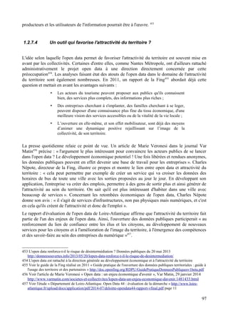 producteurs et les utilisateurs de l'information pourrait être à l'œuvre. 453
1.2.7.4 Un outil qui favorise l'attractivité du territoire ?
L'idée selon laquelle l'open data permet de favoriser l'attractivité du territoire est souvent mise en
avant par les collectivités. Certaines d'entre elles, comme Nantes Métropole, ont d'ailleurs rattaché
administrativement le projet open data à une direction directement concernée par cette
préoccupation454
. Les analyses faisant état des atouts de l'open data dans le domaine de l'attractivité
du territoire sont également nombreuses. En 2011, un rapport de la Fing455
abordait déjà cette
question et mettait en avant les avantages suivants :
• Les acteurs du tourisme peuvent proposer aux publics qu'ils connaissent
bien, des services plus complets, des informations plus riches ;
• Des entreprises cherchant à s'implanter, des familles cherchant à se loger,
peuvent disposer d'une connaissance plus fine du tissu économique, d'une
meilleure vision des services accessibles ou de la vitalité de la vie locale ;
• L’ouverture en elle-même, et son effet mobilisateur, sont déjà des moyens
d’animer une dynamique positive rejaillissant sur l’image de la
collectivité, de son territoire.
La presse quotidienne relaie ce point de vue. Un article de Marie Veronesi dans le journal Var
Matin456
précise : « l'argument le plus intéressant pour convaincre les acteurs publics de se lancer
dans l'open data ? Le développement économique potentiel ! Une fois libérées et rendues anonymes,
les données publiques peuvent en effet devenir une base de travail pour les entreprises ». Charles
Népote, directeur de la Fing, illustre ce propos et montre le lien entre open data et attractivité du
territoire : « cela peut permettre par exemple de créer un service qui va croiser les données des
horaires de bus de toute une ville avec les sorties proposées au jour le jour. En développant son
application, l'entreprise va créer des emplois, permettre à des gens de sortir plus et ainsi générer de
l'attractivité au sein du territoire. On sait qu'il est plus intéressant d'habiter dans une ville avec
beaucoup de services ». Concernant les retombées économiques de l'open data, Charles Népote
donne son avis : « il s'agit de services d'infrastructures, non pas physiques mais numériques, et c'est
en cela qu'ils créent de l'attractivité et donc de l'emploi ».
Le rapport d'évaluation de l'open data de Loire-Atlantique affirme que l'attractivité du territoire fait
partie de l'un des enjeux de l'open data. Ainsi, l'ouverture des données publiques participerait « au
renforcement du lien de confiance entre les élus et les citoyens, au développement de nouveaux
services pour les citoyens et à l'amélioration de l'image du territoire, à l'émergence des compétences
et des savoir-faire au sein des entreprises du numérique »457
.
453 L'open data renforce-t-il le risque de désintermédiation ? Données publiques du 20 mai 2013
http://donneesouvertes.info/2013/05/20/lopen-data-renforce-t-il-le-risque-de-desintermediation/
454 L'open data est rattaché à la direction générale au développement économique et à l'attractivité du territoire
455 Voir le guide de la Fing réalisé en 2011 « Guide pratique de l'ouverture des données publiques territoriales : guide à
l'usage des territoire et des partenaires » http://doc.openfing.org/RDPU/GuidePratiqueDonneesPubliquesv1beta.pdf
456 Voir l'article de Marie Veronesi « Open data : un enjeu économique d'avenir », Var Matin, 29 janvier 2014
http://www.varmatin.com/societes-et-collectivites/lopen-data-un-enjeu-economique-davenir.1481433.html
457 Voir l'étude « Département de Loire-Atlantique. Open Data 44 : évaluation de la démarche » http://www.loire-
atlantique.fr/upload/docs/application/pdf/2014-07/deloitte-opendata44-rapport-vfinal.pdf page 11
97
 