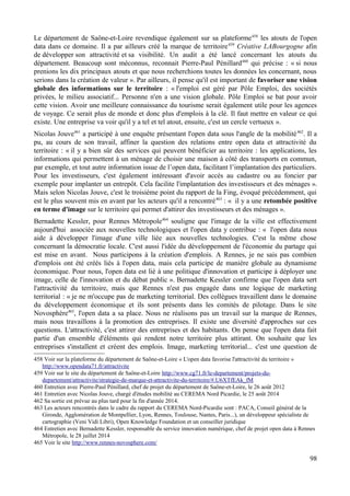 Le département de Saône-et-Loire revendique également sur sa plateforme458
les atouts de l'open
data dans ce domaine. Il a par ailleurs créé la marque de territoire459
Créative LABourgogne afin
de développer son attractivité et sa visibilité. Un audit a été lancé concernant les atouts du
département. Beaucoup sont méconnus, reconnait Pierre-Paul Pénillard460
qui précise : « si nous
prenions les dix principaux atouts et que nous recherchions toutes les données les concernant, nous
serions dans la création de valeur ». Par ailleurs, il pense qu'il est important de favoriser une vision
globale des informations sur le territoire : « l'emploi est géré par Pôle Emploi, des sociétés
privées, le milieu associatif... Personne n'en a une vision globale. Pôle Emploi se bat pour avoir
cette vision. Avoir une meilleure connaissance du tourisme serait également utile pour les agences
de voyage. Ce serait plus de monde et donc plus d'emplois à la clé. Il faut mettre en valeur ce qui
existe. Une entreprise va voir qu'il y a tel et tel atout, ensuite, c'est un cercle vertueux ».
Nicolas Jouve461
a participé à une enquête présentant l'open data sous l'angle de la mobilité462
. Il a
pu, au cours de son travail, affiner la question des relations entre open data et attractivité du
territoire : « il y a bien sûr des services qui peuvent bénéficier au territoire : les applications, les
informations qui permettent à un ménage de choisir une maison à côté des transports en commun,
par exemple, et tout autre information issue de l’open data, facilitant l’implantation des particuliers.
Pour les investisseurs, c'est également intéressant d'avoir accès au cadastre ou au foncier par
exemple pour implanter un entrepôt. Cela facilite l'implantation des investisseurs et des ménages ».
Mais selon Nicolas Jouve, c'est le troisième point du rapport de la Fing, évoqué précédemment, qui
est le plus souvent mis en avant par les acteurs qu'il a rencontré463
: « il y a une retombée positive
en terme d'image sur le territoire qui permet d'attirer des investisseurs et des ménages ».
Bernadette Kessler, pour Rennes Métropole464
souligne que l'image de la ville est effectivement
aujourd'hui associée aux nouvelles technologiques et l'open data y contribue : « l'open data nous
aide à développer l'image d'une ville liée aux nouvelles technologies. C'est la même chose
concernant la démocratie locale. C'est aussi l'idée du développement de l'économie du partage qui
est mise en avant. Nous participons à la création d'emplois. A Rennes, je ne sais pas combien
d'emplois ont été créés liés à l'open data, mais cela participe de manière globale au dynamisme
économique. Pour nous, l'open data est lié à une politique d'innovation et participe à déployer une
image, celle de l'innovation et du débat public ». Bernadette Kessler confirme que l'open data sert
l'attractivité du territoire, mais que Rennes n'est pas engagée dans une logique de marketing
territorial : « je ne m'occupe pas de marketing territorial. Des collègues travaillent dans le domaine
du développement économique et ils sont présents dans les comités de pilotage. Dans le site
Novosphère465
, l'open data a sa place. Nous ne réalisons pas un travail sur la marque de Rennes,
mais nous travaillons à la promotion des entreprises. Il existe une diversité d'approches sur ces
questions. L'attractivité, c'est attirer des entreprises et des habitants. On pense que l'open data fait
partie d'un ensemble d'éléments qui rendent notre territoire plus attirant. On souhaite que les
entreprises s'installent et créent des emplois. Image, marketing territorial... c'est une question de
458 Voir sur la plateforme du département de Saône-et-Loire « L'open data favorise l'attractivité du territoire »
http://www.opendata71.fr/attractivite
459 Voir sur le site du département de Saône-et-Loire http://www.cg71.fr/le-departement/projets-du-
departement/attractivite/strategie-de-marque-et-attractivite-du-territoire/#.U6XTfEAk_fM
460 Entretien avec Pierre-Paul Pénillard, chef de projet du département de Saône-et-Loire, le 26 août 2012
461 Entretien avec Nicolas Jouve, chargé d'études mobilité au CEREMA Nord Picardie, le 25 août 2014
462 Sa sortie est prévue au plus tard pour la fin d'année 2014.
463 Les acteurs rencontrés dans le cadre du rapport du CEREMA Nord-Picardie sont : PACA, Conseil général de la
Gironde, Agglomération de Montpellier, Lyon, Rennes, Toulouse, Nantes, Paris...), un développeur spécialiste de
cartographie (Veni Vidi Libri), Open Knowledge Foundation et un conseiller juridique
464 Entretien avec Bernadette Kessler, responsable du service innovation numérique, chef de projet open data à Rennes
Métropole, le 28 juillet 2014
465 Voir le site http://www.rennes-novosphere.com/
98
 