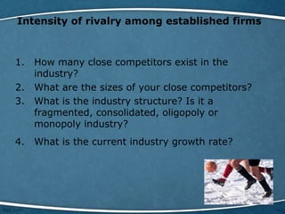 Intensity of rivalry among established firms
1. How many close competitors exist in the
industry?
2. What are the sizes of your close competitors?
3. What is the industry structure? Is it a
fragmented, consolidated, oligopoly or
monopoly industry?
4. What is the current industry growth rate?
 