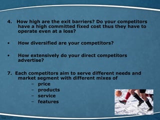 4. How high are the exit barriers? Do your competitors
have a high committed fixed cost thus they have to
operate even at a loss?
• How diversified are your competitors?
• How extensively do your direct competitors
advertise?
7. Each competitors aim to serve different needs and
market segment with different mixes of
– price
– products
– service
– features
 