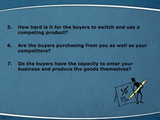 5. How hard is it for the buyers to switch and use a
competing product?
6. Are the buyers purchasing from you as well as your
competitors?
7. Do the buyers have the capacity to enter your
business and produce the goods themselves?
 