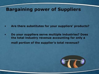 Bargaining power of Suppliers
• Are there substitutes for your suppliers’ products?
• Do your suppliers serve multiple industries? Does
the total industry revenue accounting for only a
mall portion of the supplier’s total revenue?
 