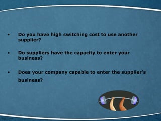 • Do you have high switching cost to use another
supplier?
• Do suppliers have the capacity to enter your
business?
• Does your company capable to enter the supplier’s
business?
 