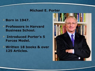 Michael E. Porter
 Born in 1947.
 Professors in Harvard
Business School.
 Introduced Porter's 5
Forces Model.
 Written 18 books & over
125 Articles.
 