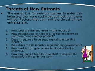 Threats of New Entrants
• The easier it is for new companies to enter the
industry, the more cutthroat competition there
will be. Factors that can limit the threat of new
entrants are:
1. How loyal are the end users in this industry?
2. How troublesome or hard is it for the end users to
switch and use another product?
3. Does it require a large seed capital to enter this
industry?
4. Do entries to this industry regulated by government?
5. How hard is it to gain access to the distribution
channels?
6. How long does it take for new staff to acquire the
necessary skills to do the work?
 