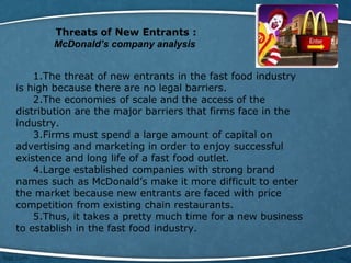 Threats of New Entrants :
McDonald’s company analysis
1.The threat of new entrants in the fast food industry
is high because there are no legal barriers.
2.The economies of scale and the access of the
distribution are the major barriers that firms face in the
industry.
3.Firms must spend a large amount of capital on
advertising and marketing in order to enjoy successful
existence and long life of a fast food outlet.
4.Large established companies with strong brand
names such as McDonald’s make it more difficult to enter
the market because new entrants are faced with price
competition from existing chain restaurants.
5.Thus, it takes a pretty much time for a new business
to establish in the fast food industry.
 
